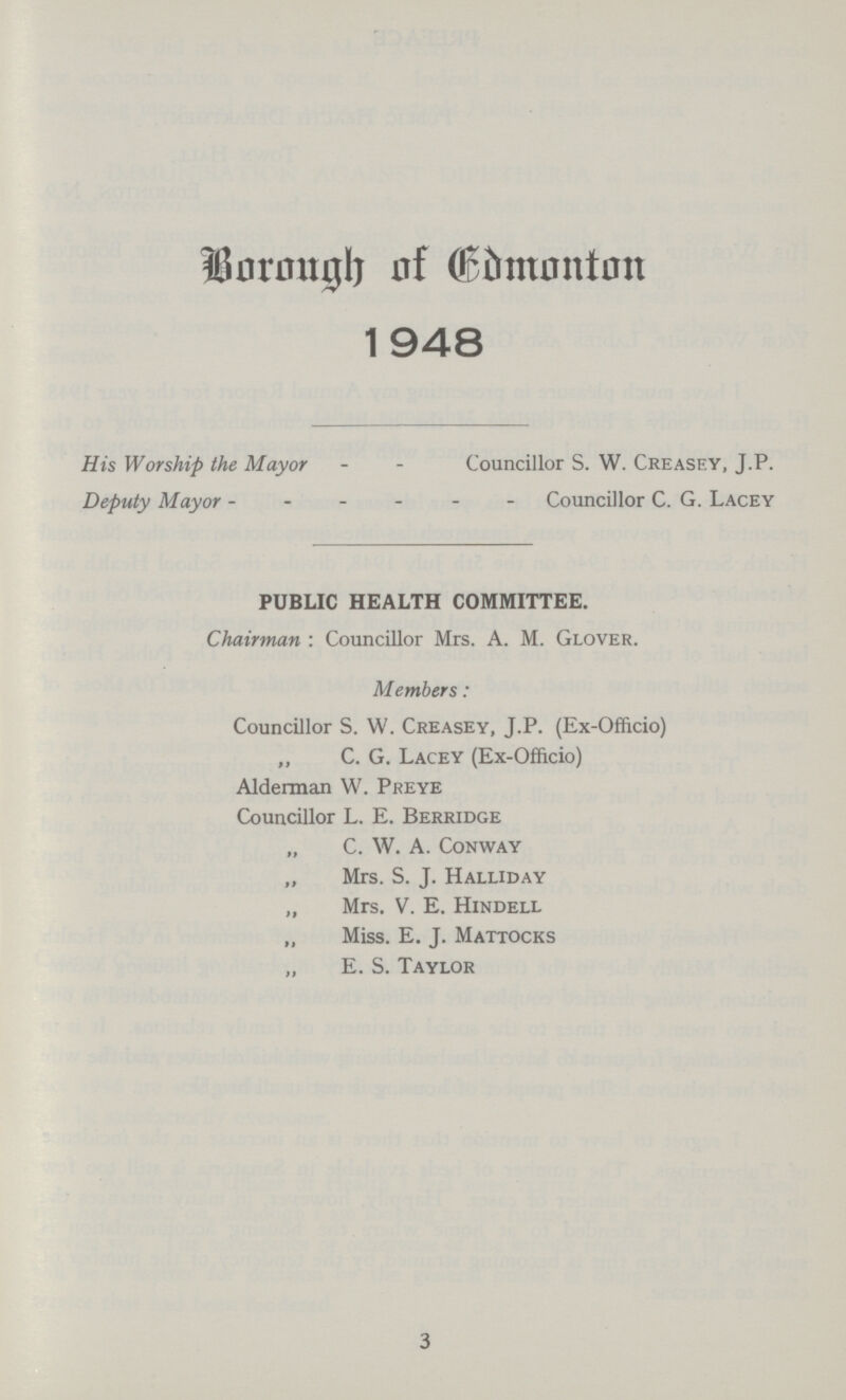 Borough of Edmonton 1948 His Worship the Mayor - - Councillor S. W. Creasey, J.P. Deputy Mayor - - - - - - Councillor C. G. Lacey PUBLIC HEALTH COMMITTEE. Chairman: Councillor Mrs. A. M. Glover. Members: Councillor S. W. Creasey, J.P. (Ex-Officio) „ C. G. Lacey (Ex-Officio) Alderman W. Preye Councillor L. E. Berridge C. W. A. Conway „ Mrs. S. J. Halliday „ Mrs. V. E. Hindell Miss. E. J. Mattocks „ E. S. Taylor 3