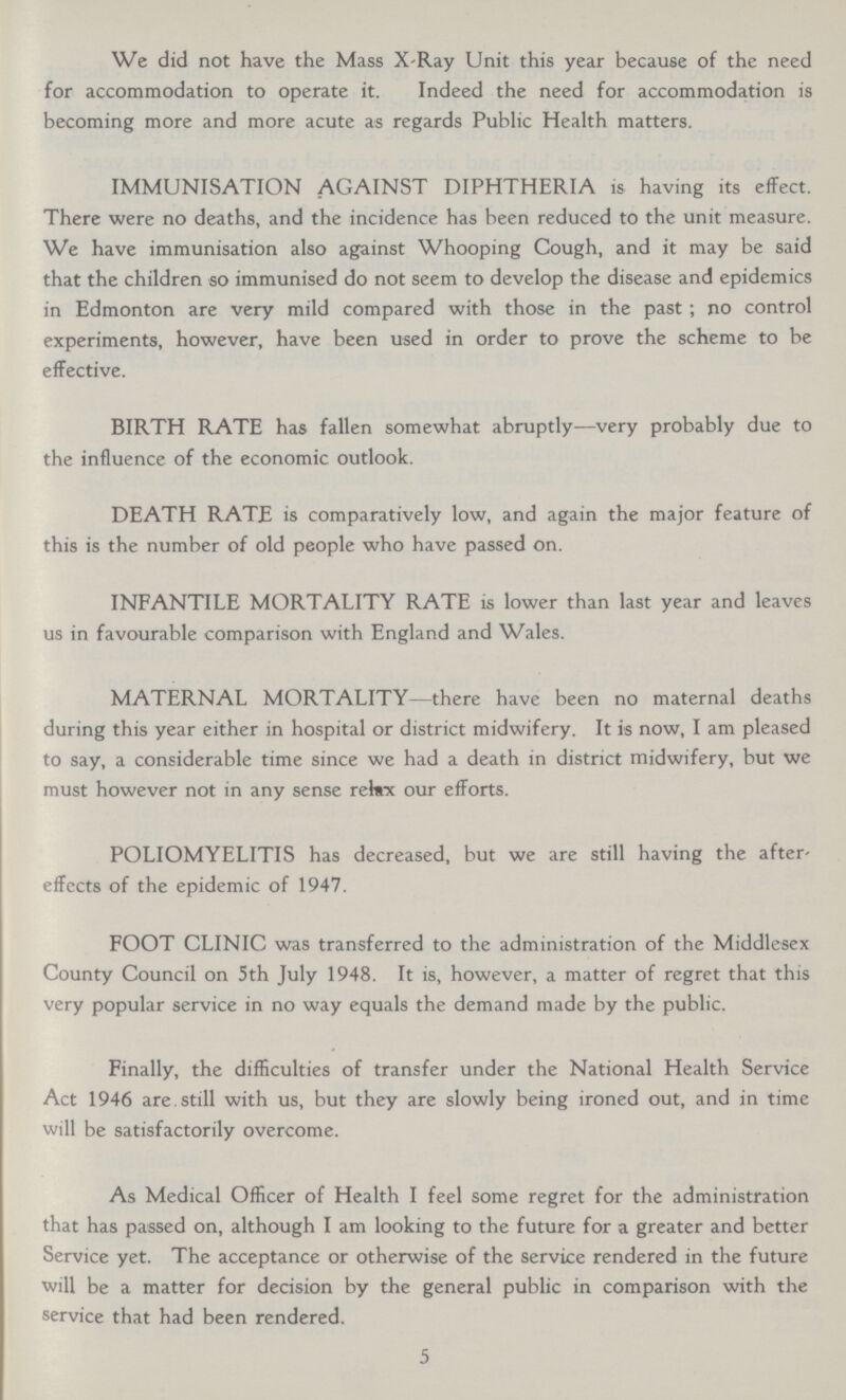 We did not have the Mass X-Ray Unit this year because of the need for accommodation to operate it. Indeed the need for accommodation is becoming more and more acute as regards Public Health matters. IMMUNISATION AGAINST DIPHTHERIA is having its effect. There were no deaths, and the incidence has been reduced to the unit measure. We have immunisation also against Whooping Cough, and it may be said that the children so immunised do not seem to develop the disease and epidemics in Edmonton are very mild compared with those in the past ; no control experiments, however, have been used in order to prove the scheme to be effective. BIRTH RATE has fallen somewhat abruptly—very probably due to the influence of the economic outlook. DEATH RATE is comparatively low, and again the major feature of this is the number of old people who have passed on. INFANTILE MORTALITY RATE is lower than last year and leaves us in favourable comparison with England and Wales. MATERNAL MORTALITY—there have been no maternal deaths during this year either in hospital or district midwifery. It is now, I am pleased to say, a considerable time since we had a death in district midwifery, but we must however not in any sense relax our efforts. POLIOMYELITIS has decreased, but we are still having the after effects of the epidemic of 1947. FOOT CLINIC was transferred to the administration of the Middlesex County Council on 5th July 1948. It is, however, a matter of regret that this very popular service in no way equals the demand made by the public. Finally, the difficulties of transfer under the National Health Service Act 1946 are. still with us, but they are slowly being ironed out, and in time will be satisfactorily overcome. As Medical Officer of Health I feel some regret for the administration that has passed on, although I am looking to the future for a greater and better Service yet. The acceptance or otherwise of the service rendered in the future will be a matter for decision by the general public in comparison with the service that had been rendered. 5