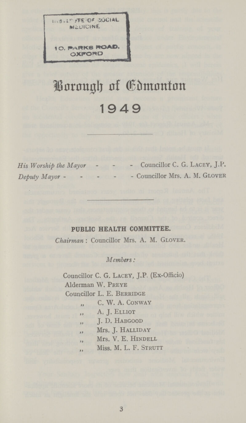 Borough of Edmonton 1949 His Worship the Mayor Councillor C. G. Lacey, J.P. Deputy Mayor Councillor Mrs. A. M. Glover PUBLIC HEALTH COMMITTEE. Chairman:Councillor Mrs. A. M. Glover. Members: Councillor C. G. Lacey, J.P. (Ex-Officio) Alderman W. Preye Councillor L. E. Berridge „ C. W. A. Conway ,, A. J. Elliot „ J. D. Habgood „ Mrs. J. Halliday „ Mrs. V. E. Hindell „ Miss. M. L. F. Strutt