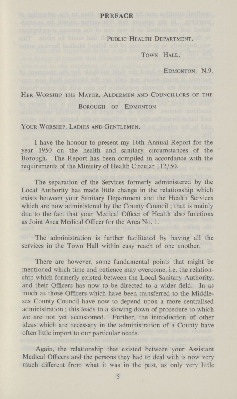 PREFACE Public Health Department, Town Hall, Edmonton, N.9. Her Worship the Mayor, Aldermen and Councillors of the Borough of Edmonton Your Worship, Ladies and Gentlemen, I have the honour to present my 16th Annual Report for the year 1950 on the health and sanitary circumstances of the Borough. The Report has been compiled in accordance with the requirements of the Ministry of Health Circular 112/50. The separation of the Services formerly administered by the Local Authority has made little change in the relationship which exists between your Sanitary Department and the Health Services which are now administered by the County Council; that is mainly due to the fact that your Medical Officer of Health also functions as Joint Area Medical Officer for the Area No. 1. The administration is further facilitated by having all the services in the Town Hall within easy reach of one another. There are however, some fundamental points that might be mentioned which time and patience may overcome, i.e. the relation ship which formerly existed between the Local Sanitary Authority, and their Officers has now to be directed to a wider field. In as much as those Officers which have been transferred to the Middle sex County Council have now to depend upon a more centralised administration ; this leads to a slowing down of procedure to which we are not yet accustomed. Further, the introduction of other ideas which are necessary in the administration of a County have often little import to our particular needs. Again, the relationship that existed between your Assistant Medical Officers and the persons they had to deal with is now very much different from what it was in the past, as only very little 5