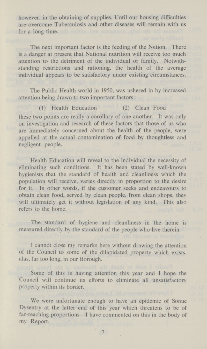 however, in the obtaining of supplies. Until our housing difficulties are overcome Tuberculosis and other diseases will remain with us for a long time. The next important factor is the feeding of the Nation. There is a danger at present that National nutrition will receive too much attention to the detriment of the individual or family. Notwith standing restrictions and rationing, the health of the average individual appears to be satisfactory under existing circumstances. The Public Health world in 1950, was ushered in by increased attention being drawn to two important factors: (1) Health Education (2) Clean Food these two points are really a corollary of one another. It was only on investigation and research of these factors that those of us who are immediately concerned about the health of the people, were appalled at the actual contamination of food by thoughtless and negligent people. Health Education will reveal to the individual the necessity of eliminating such conditions. It has been stated by well-known hygienists that the standard of health and cleanliness which the population will receive, varies directly in proportion to the desire for it. In other words, if the customer seeks and endeavours to obtain clean food, served by clean people, from clean shops, they will ultimately get it without legislation of any kind. This also refers to the home. The standard of hygiene and cleanliness in the home is measured directly by the standard of the people who live therein. I cannot close my remarks here without drawing the attention of the Council to some of the dilapidated property which exists, alas, far too long, in our Borough. Some of this is having attention this year and I hope the Council will continue its efforts to eliminate all unsatisfactory property within its border. We were unfortunate enough to have an epidemic of Sonue Dysentry at the latter end of this year which threatens to be of far-reaching proportions—I have commented on this in the body of my Report. 7