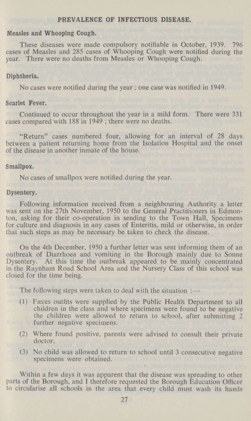 PREVALENCE OF INFECTIOUS DISEASE. Measles and Whooping Cough. These diseases were made compulsory notifiable in October, 1939. 796 cases of Measles and 285 cases of Whooping Cough were notified during the year. There were no deaths from Measles or Whooping Cough. Diphtheria. No cases were notified during the year ; one case was notified in 1949. Scarlet Fever. Continued to occur throughout the year in a mild form. There were 331 cases compared with 188 in 1949 ; there were no deaths. Return cases numbered four, allowing for an interval of 28 days between a patient returning home from the Isolation Hospital and the onset of the disease in another inmate of the house. Smallpox. No cases of smallpox were notified during the year. Dysentery. Following information received from a neighbouring Authority a letter was sent on the 27th November, 1950 to the General Practitioners in Edmon ton, asking for their co-operation in sending to the Town Hall, Specimens for culture and diagnosis in any cases of Enteritis, mild or otherwise, in order that such steps as may be necessary be taken to check the disease. On the 4th December, 1950 a further letter was sent informing them of an outbreak of Diarrhoea and vomiting in the Borough mainly due to Sonne Dysentery. At this time the outbreak appeared to be mainly concentrated in the Raynham Road School Area and the Nursery Class of this school was closed for the time being. The following steps were taken to deal with the situation : — (1) Faeces outfits were supplied by the Public Health Department to all children in the class and where specimens were found to be negative the children were allowed to return to school, after submitting 2 further negative specimens. (2) Where found positive, parents were advised to consult their private doctor. (3) No child was allowed to return to school until 3 consecutive negative specimens were obtained. Within a few days it was apparent that the disease was spreading to other parts of the Borough, and I therefore requested the Borough Education Officer to circularise all schools in the area that every child must wash its hands 27