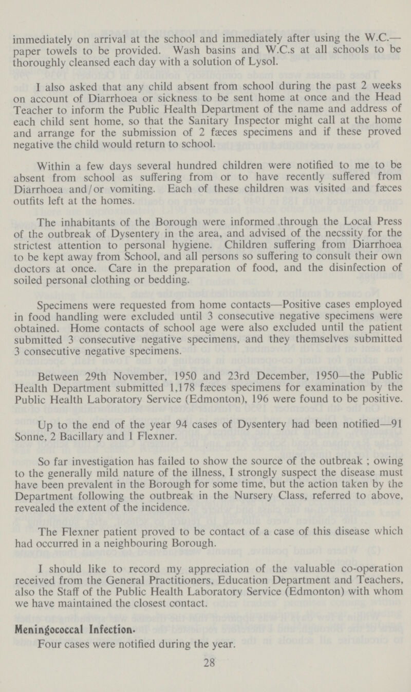immediately on arrival at the school and immediately after using the W.C.— paper towels to be provided. Wash basins and W.C.s at all schools to be thoroughly cleansed each day with a solution of Lysol. I also asked that any child absent from school during the past 2 weeks on account of Diarrhoea or sickness to be sent home at once and the Head Teacher to inform the Public Health Department of the name and address of each child sent home, so that the Sanitary Inspector might call at the home and arrange for the submission of 2 faeces specimens and if these proved negative the child would return to school. Within a few days several hundred children were notified to me to be absent from school as suffering from or to have recently suffered from Diarrhoea and/or vomiting. Each of these children was visited and faeces outfits left at the homes. The inhabitants of the Borough were informed through the Local Press of the outbreak of Dysentery in the area, and advised of the necssity for the strictest attention to personal hygiene. Children suffering from Diarrhoea to be kept away from School, and all persons so suffering to consult their own doctors at once. Care in the preparation of food, and the disinfection of soiled personal clothing or bedding. Specimens were requested from home contacts—Positive cases employed in food handling were excluded until 3 consecutive negative specimens were obtained. Home contacts of school age were also excluded until the patient submitted 3 consecutive negative specimens, and they themselves submitted 3 consecutive negative specimens. Between 29th November, 1950 and 23rd December, 1950—the Public Health Department submitted 1,178 fæces specimens for examination by the Public Health Laboratory Service (Edmonton), 196 were found to be positive. Up to the end of the year 94 cases of Dysentery had been notified—91 Sonne. 2 Bacillary and 1 Flexner. So far investigation has failed to show the source of the outbreak ; owing to the generally mild nature of the illness, I strongly suspect the disease must have been prevalent in the Borough for some time, but the action taken by the Department following the outbreak in the Nursery Class, referred to above, revealed the extent of the incidence. The Flexner patient proved to be contact of a case of this disease which had occurred in a neighbouring Borough. I should like to record my appreciation of the valuable co-operation received from the General Practitioners, Education Department and Teachers, also the Staff of the Public Health Laboratory Service (Edmonton) with whom we have maintained the closest contact. Meningococcal Infection- Four cases were notified during the year. 28