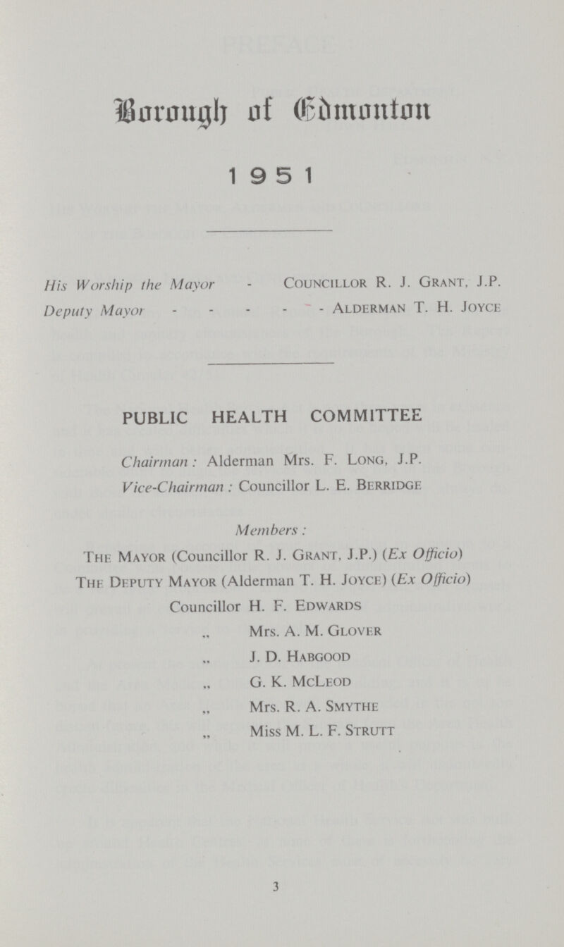 Borough of Edmonton 1951 His Worship the Mayor - Councillor R. J. Grant, J.P. Deputy Mayor Alderman T. H. Joyce PUBLIC HEALTH COMMITTEE Chairman: Alderman Mrs. F. Long, J.P. Vice-Chairman: Councillor L. E. Berridge. Members: The Mayor (Councillor R. J. Grant, J.P.) {Ex Officio) The Deputy Mayor (Alderman T. H. Joyce) (Ex Officio) Councillor H. F. Edwards “ Mrs. A. M. Glover “ J. D. Habgood “ G. K. McLeod “ Mrs. R. A. Smythe “ Miss M. L. F. Strutt 3