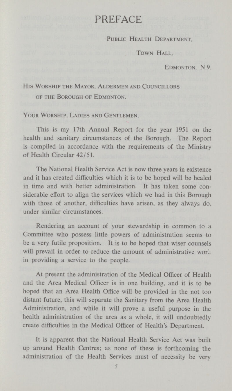 PREFACE Public Health Department. Town Hall, Edmonton, N.9. His Worship the Mayor, Aldermen and Councillors of the Borough of Edmonton. Your Worship, Ladies and Gentlemen, This is my 17th Annual Report for the year 1951 on the health and sanitary circumstances of the Borough. The Report is compiled in accordance with the requirements of the Ministry of Health Circular 42/51. The National Health Service Act is now three years in existence and it has created difficulties which it is to be hoped will be healed in time and with better administration. It has taken some con siderable effort to align the services which we had in this Borough with those of another, difficulties have arisen, as they always do, under similar circumstances. Rendering an account of your stewardship in common to a Committee who possess little powers of administration seems to be a very futile proposition. It is to be hoped that wiser counsels will prevail in order to reduce the amount of administrative wor in providing a service to the people. At present the administration of the Medical Officer of Health and the Area Medical Officer is in one building, and it is to be hoped that an Area Health Office will be provided in the not too distant future, this will separate the Sanitary from the Area Health Administration, and while it will prove a useful purpose in the health administration of the area as a whole, it will undoubtedly create difficulties in the Medical Officer of Health's Department. It is apparent that the National Health Service Act was built up around Health Centres; as none of these is forthcoming the administration of the Health Services must of necessity be very 5