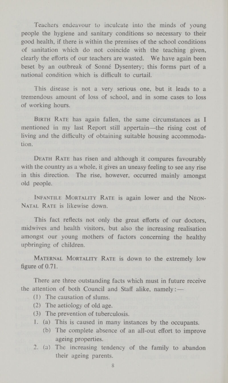 Teachers endeavour to inculcate into the minds of young people the hygiene and sanitary conditions so necessary to their good health, if there is within the premises of the school conditions of sanitation which do not coincide with the teaching given, clearly the efforts of our teachers are wasted. We have again been beset by an outbreak of Sonne Dysentery; this forms part of a national condition which is difficult to curtail. This disease is not a very serious one, but it leads to a tremendous amount of loss of school, and in some cases to loss of working hours. Birth Rate has again fallen, the same circumstances as I mentioned in my last Report still appertain—the rising cost of living and the difficulty of obtaining suitable housing accommoda tion. Death Rate has risen and although it compares favourably with the country as a whole, it gives an uneasy feeling to see any rise in this direction. The rise, however, occurred mainly amongst old people. Infantile Mortality Rate is again lower and the Neon Natal Rate is likewise down. This fact reflects not only the great efforts of our doctors, midwives and health visitors, but also the increasing realisation amongst our young mothers of factors concerning the healthy upbringing of children. Maternal Mortality Rate is down to the extremely low figure of 0.71. There are three outstanding facts which must in future receive the attention of both Council and Staff alike, namely: — (1) The causation of slums. (2) The aetiology of old age. (3) The prevention of tuberculosis. 1. (a) This is caused in many instances by the occupants. (b) The complete absence of an all-out effort to improve ageing properties. 2. (a) The increasing tendency of the family to abandon their ageing parents. 8