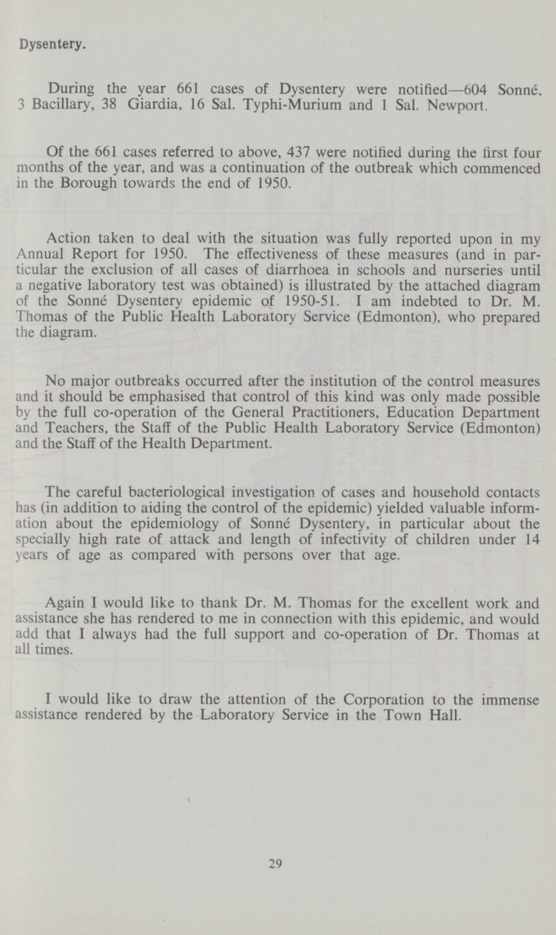 Dysentery. During the year 661 cases of Dysentery were notified—604 Sonne, 3 Bacillary, 38 Giardia, 16 Sal. Typhi-Murium and 1 Sal. Newport. Of the 661 cases referred to above, 437 were notified during the first four months of the year, and was a continuation of the outbreak which commenced in the Borough towards the end of 1950. Action taken to deal with the situation was fully reported upon in my Annual Report for 1950. The effectiveness of these measures (and in par ticular the exclusion of all cases of diarrhoea in schools and nurseries until a negative laboratory test was obtained) is illustrated by the attached diagram of the Sonne Dysentery epidemic of 1950-51. I am indebted to Dr. M. Thomas of the Public Health Laboratory Service (Edmonton), who prepared the diagram. No major outbreaks occurred after the institution of the control measures and it should be emphasised that control of this kind was only made possible by the full co-operation of the General Practitioners, Education Department and Teachers, the Staff of the Public Health Laboratory Service (Edmonton) and the Staff of the Health Department. The careful bacteriological investigation of cases and household contacts has (in addition to aiding the control of the epidemic) yielded valuable inform ation about the epidemiology of Sonne Dysentery, in particular about the specially high rate of attack and length of infectivity of children under 14 years of age as compared with persons over that age. Again I would like to thank Dr. M. Thomas for the excellent work and assistance she has rendered to me in connection with this epidemic, and would add that I always had the full support and co-operation of Dr. Thomas at all times. I would like to draw the attention of the Corporation to the immense assistance rendered by the Laboratory Service in the Town Hall. 29