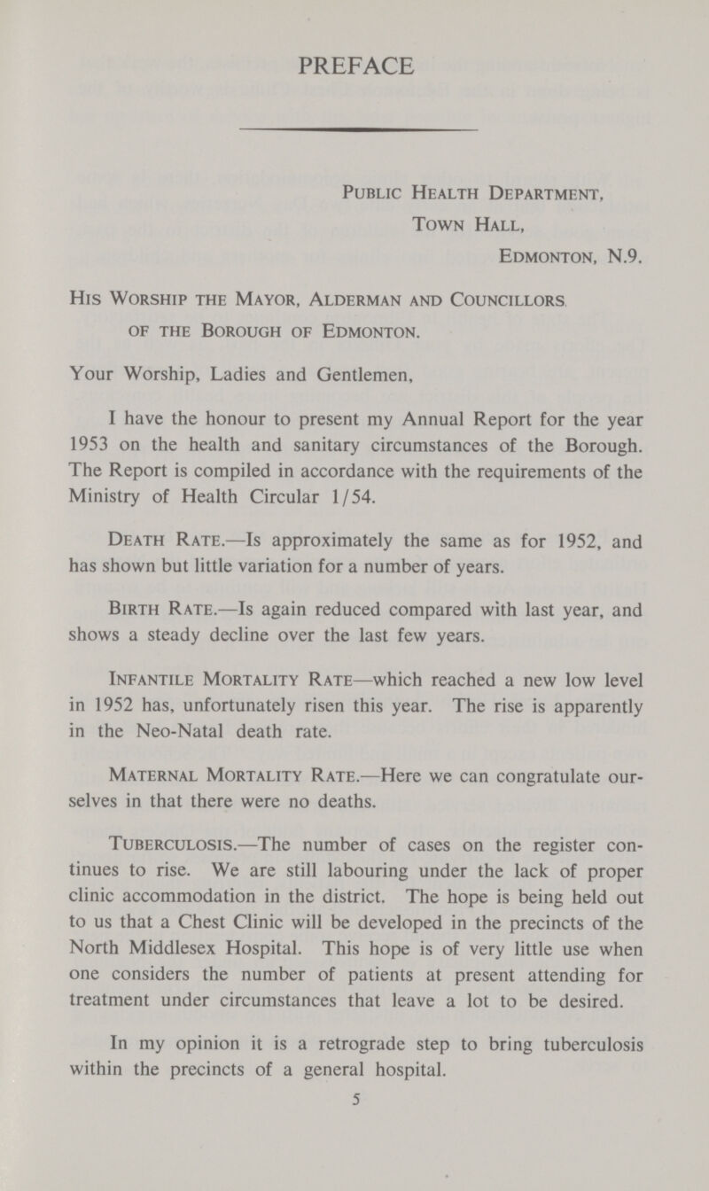 PREFACE Public Health Department, Town Hall, Edmonton, N.9. His Worship the Mayor, Alderman and Councillors of the Borough of Edmonton. Your Worship, Ladies and Gentlemen, I have the honour to present my Annual Report for the year 1953 on the health and sanitary circumstances of the Borough. The Report is compiled in accordance with the requirements of the Ministry of Health Circular 1/54. Death Rate.—Is approximately the same as for 1952, and has shown but little variation for a number of years. Birth Rate.—Is again reduced compared with last year, and shows a steady decline over the last few years. Infantile Mortality Rate—which reached a new low level in 1952 has, unfortunately risen this year. The rise is apparently in the Neo-Natal death rate. Maternal Mortality Rate.—Here we can congratulate our selves in that there were no deaths. Tuberculosis.—The number of cases on the register con tinues to rise. We are still labouring under the lack of proper clinic accommodation in the district. The hope is being held out to us that a Chest Clinic will be developed in the precincts of the North Middlesex Hospital. This hope is of very little use when one considers the number of patients at present attending for treatment under circumstances that leave a lot to be desired. In my opinion it is a retrograde step to bring tuberculosis within the precincts of a general hospital. 5