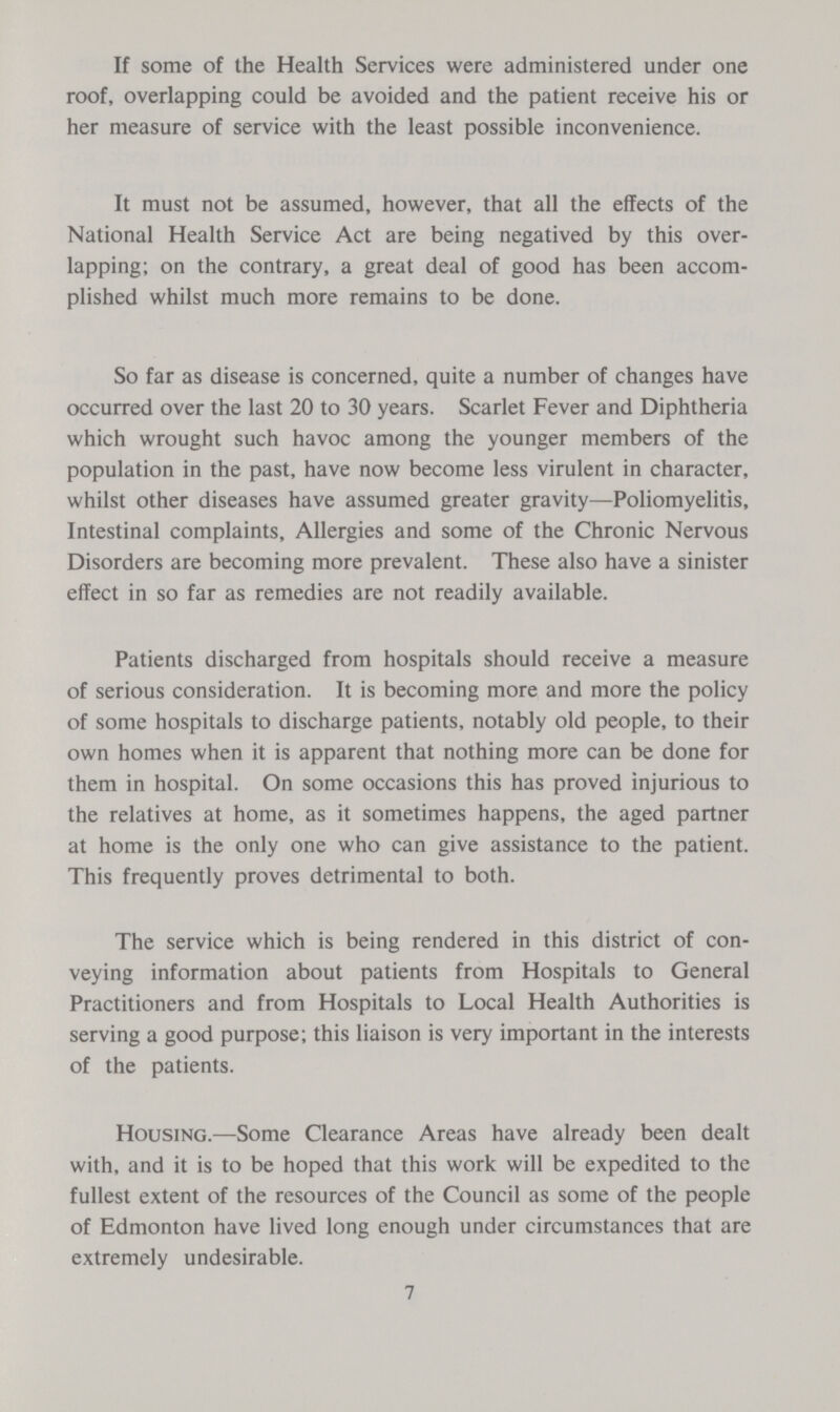 If some of the Health Services were administered under one roof, overlapping could be avoided and the patient receive his or her measure of service with the least possible inconvenience. It must not be assumed, however, that all the effects of the National Health Service Act are being negatived by this over lapping; on the contrary, a great deal of good has been accom plished whilst much more remains to be done. So far as disease is concerned, quite a number of changes have occurred over the last 20 to 30 years. Scarlet Fever and Diphtheria which wrought such havoc among the younger members of the population in the past, have now become less virulent in character, whilst other diseases have assumed greater gravity—Poliomyelitis, Intestinal complaints, Allergies and some of the Chronic Nervous Disorders are becoming more prevalent. These also have a sinister effect in so far as remedies are not readily available. Patients discharged from hospitals should receive a measure of serious consideration. It is becoming more and more the policy of some hospitals to discharge patients, notably old people, to their own homes when it is apparent that nothing more can be done for them in hospital. On some occasions this has proved injurious to the relatives at home, as it sometimes happens, the aged partner at home is the only one who can give assistance to the patient. This frequently proves detrimental to both. The service which is being rendered in this district of con veying information about patients from Hospitals to General Practitioners and from Hospitals to Local Health Authorities is serving a good purpose; this liaison is very important in the interests of the patients. Housing.—Some Clearance Areas have already been dealt with, and it is to be hoped that this work will be expedited to the fullest extent of the resources of the Council as some of the people of Edmonton have lived long enough under circumstances that are extremely undesirable. 7