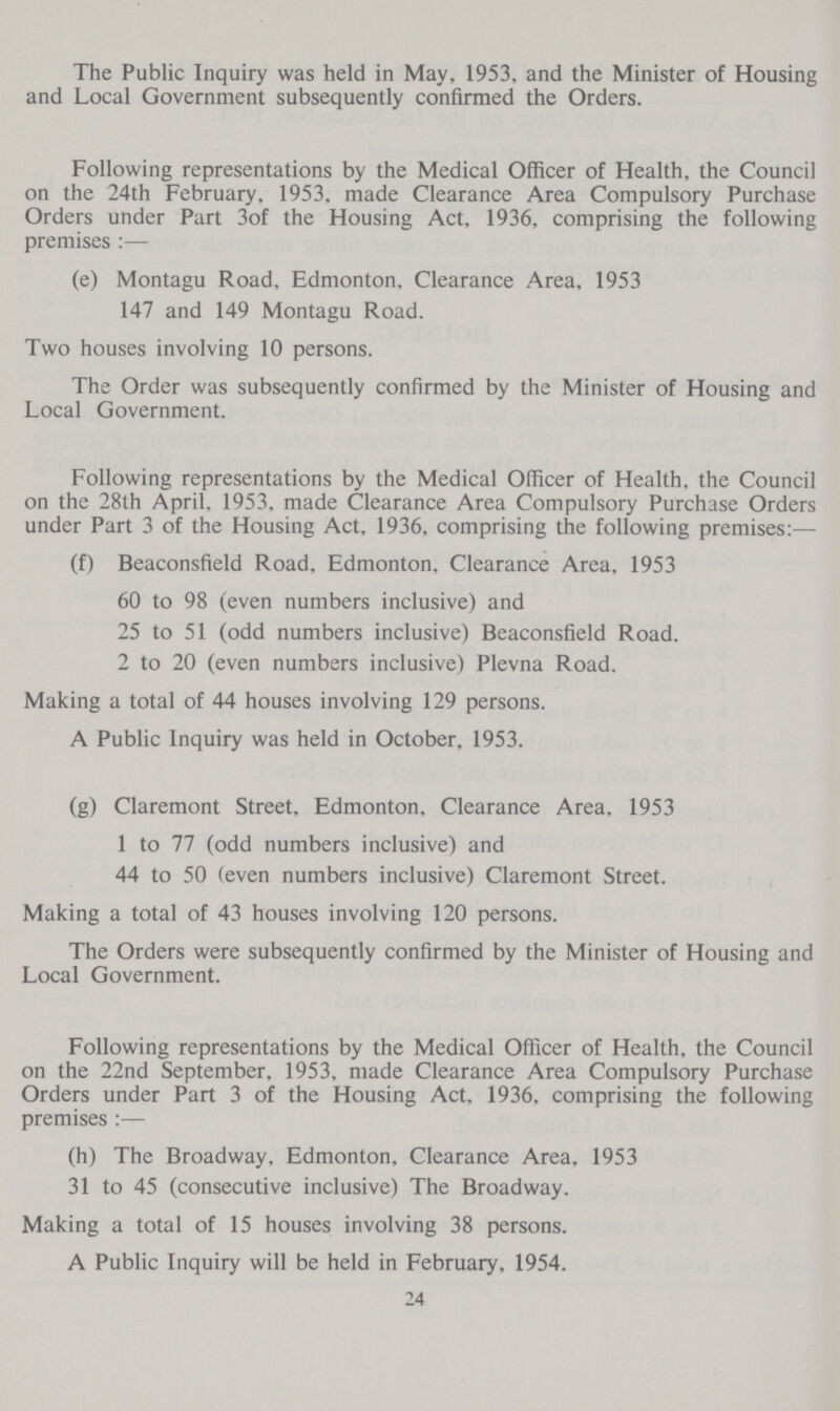 The Public Inquiry was held in May, 1953, and the Minister of Housing and Local Government subsequently confirmed the Orders. Following representations by the Medical Officer of Health, the Council on the 24th February, 1953, made Clearance Area Compulsory Purchase Orders under Part 3of the Housing Act, 1936, comprising the following premises :— (e) Montagu Road, Edmonton. Clearance Area, 1953 147 and 149 Montagu Road. Two houses involving 10 persons. The Order was subsequently confirmed by the Minister of Housing and Local Government. Following representations by the Medical Officer of Health, the Council on the 28th April. 1953, made Clearance Area Compulsory Purchase Orders under Part 3 of the Housing Act, 1936, comprising the following premises:— (f) Beaconsfield Road, Edmonton. Clearance Area, 1953 60 to 98 (even numbers inclusive) and 25 to 51 (odd numbers inclusive) Beaconsfield Road. 2 to 20 (even numbers inclusive) Plevna Road. Making a total of 44 houses involving 129 persons. A Public Inquiry was held in October, 1953. (g) Claremont Street, Edmonton, Clearance Area, 1953 1 to 77 (odd numbers inclusive) and 44 to 50 (even numbers inclusive) Claremont Street. Making a total of 43 houses involving 120 persons. The Orders were subsequently confirmed by the Minister of Housing and Local Government. Following representations by the Medical Officer of Health, the Council on the 22nd September, 1953, made Clearance Area Compulsory Purchase Orders under Part 3 of the Housing Act, 1936, comprising the following premises :— (h) The Broadway. Edmonton, Clearance Area, 1953 31 to 45 (consecutive inclusive) The Broadway. Making a total of 15 houses involving 38 persons. A Public Inquiry will be held in February, 1954. 24