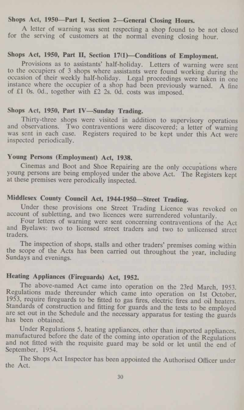 Shops Act, 19S0—Part I, Section 2—General Closing Hours. A letter of warning was sent respecting a shop found to be not closed for the serving of customers at the normal evening closing hour. Shops Act, 1950, Part II, Section 17(1)—Conditions of Employment. Provisions as to assistants' half-holiday. Letters of warning were sent to the occupiers of 3 shops where assistants were found working during the occasion of their weekly half-holiday. Legal proceedings were taken in one instance where the occupier of a shop had been previously warned. A fine of £1 0s. 0d., together with £2 2s. Od. costs was imposed. Shops Act, 1950, Part IV—Sunday Trading. Thirty-three shops were visited in addition to supervisory operations and observations. Two contraventions were discovered; a letter of warning was sent in each case. Registers required to be kept under this Act were inspected periodically. Young Persons (Employment) Act, 1938. Cinemas and Boot and Shoe Repairing are the only occupations where young persons are being employed under the above Act. The Registers kept at these premises were perodically inspected. Middlesex County Council Act, 1944-1950—Street Trading. Under these provisions one Street Trading Licence was revoked on account of subletting, and two licences were surrendered voluntarily. Four letters of warning were sent concerning contraventions of the Act and Byelaws: two to licensed street traders and two to unlicensed street traders. The inspection of shops, stalls and other traders' premises coming within the scope of the Acts has been carried out throughout the year, including Sundays and evenings. Heating Appliances (Fireguards) Act, 1952. The above-named Act came into operation on the 23rd March, 1953. Regulations made thereunder which came into operation on 1st October, 1953, require fireguards to be fitted to gas fires, electric fires and oil heaters. Standards of construction and fitting for guards and the tests to be employed are set out in the Schedule and the necessary apparatus for testing the guards has been obtained. Under Regulations 5. heating appliances, other than imported appliances, manufactured before the date of the coming into operation of the Regulations and not fitted with the requisite guard may be sold or let until the end of September, 1954. The Shops Act Inspector has been appointed the Authorised Officer under the Act. 30
