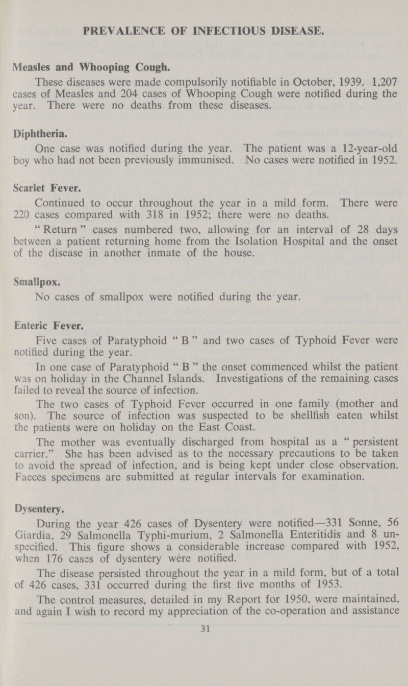 PREVALENCE OF INFECTIOUS DISEASE. Measles and Whooping Cough. These diseases were made compulsorily notifiable in October, 1939. 1,207 cases of Measles and 204 cases of Whooping Cough were notified during the year. There were no deaths from these diseases. Diphtheria. One case was notified during the year. The patient was a 12-year-old boy who had not been previously immunised. No cases were notified in 1952. Scarlet Fever. Continued to occur throughout the year in a mild form. There were 220 cases compared with 318 in 1952; there were no deaths.  Return cases numbered two, allowing for an interval of 28 days between a patient returning home from the Isolation Hospital and the onset of the disease in another inmate of the house. Smallpox. No cases of smallpox were notified during the year. Enteric Fever. Five cases of Paratyphoid  B  and two cases of Typhoid Fever were notified during the year. In one case of Paratyphoid  B  the onset commenced whilst the patient was on holiday in the Channel Islands. Investigations of the remaining cases failed to reveal the source of infection. The two cases of Typhoid Fever occurred in one family (mother and son). The source of infection was suspected to be shellfish eaten whilst the patients were on holiday on the East Coast. The mother was eventually discharged from hospital as a  persistent carrier. She has been advised as to the necessary precautions to be taken to avoid the spread of infection, and is being kept under close observation. Faeces specimens are submitted at regular intervals for examination. Dysentery. During the year 426 cases of Dysentery were notified—331 Sonne, 56 Giardia, 29 Salmonella Typhi-murium, 2 Salmonella Enteritidis and 8 un specified. This figure shows a considerable increase compared with 1952, when 176 cases of dysentery were notified. The disease persisted throughout the year in a mild form, but of a total of 426 cases, 331 occurred during the first five months of 1953. The control measures, detailed in my Report for 1950. were maintained, and again I wish to record my appreciation of the co-operation and assistance 31