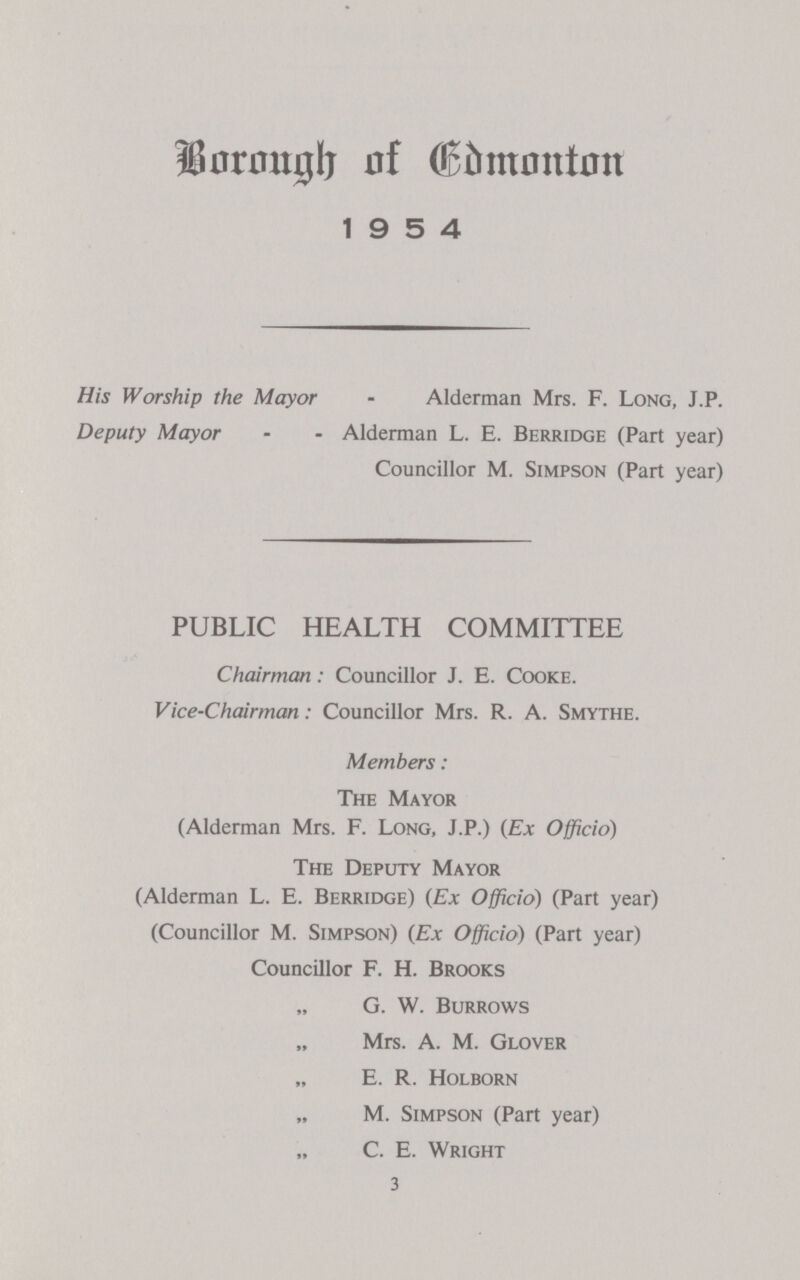 liimntglj nf ®bmnntnn 19 5 4 His Worship the Mayor - Alderman Mrs. F. Long, J.P. Deputy Mayor - - Alderman L. E. Berridge (Part year) Councillor M. Simpson (Part year) PUBLIC HEALTH COMMITTEE Chairman: Councillor J. E. Cooke. Vice-Chairman: Councillor Mrs. R. A. Smythe. Members: The Mayor (Alderman Mrs. F. Long, J.P.) (Ex Officio) The Deputy Mayor (Alderman L. E. Berridge) (Ex Officio) (Part year) (Councillor M. Simpson) (Ex Officio) (Part year) Councillor F. H. Brooks G. W. Burrows Mrs. A. M. Glover E. R. Holborn M. Simpson (Part year) C. E. Wright 3