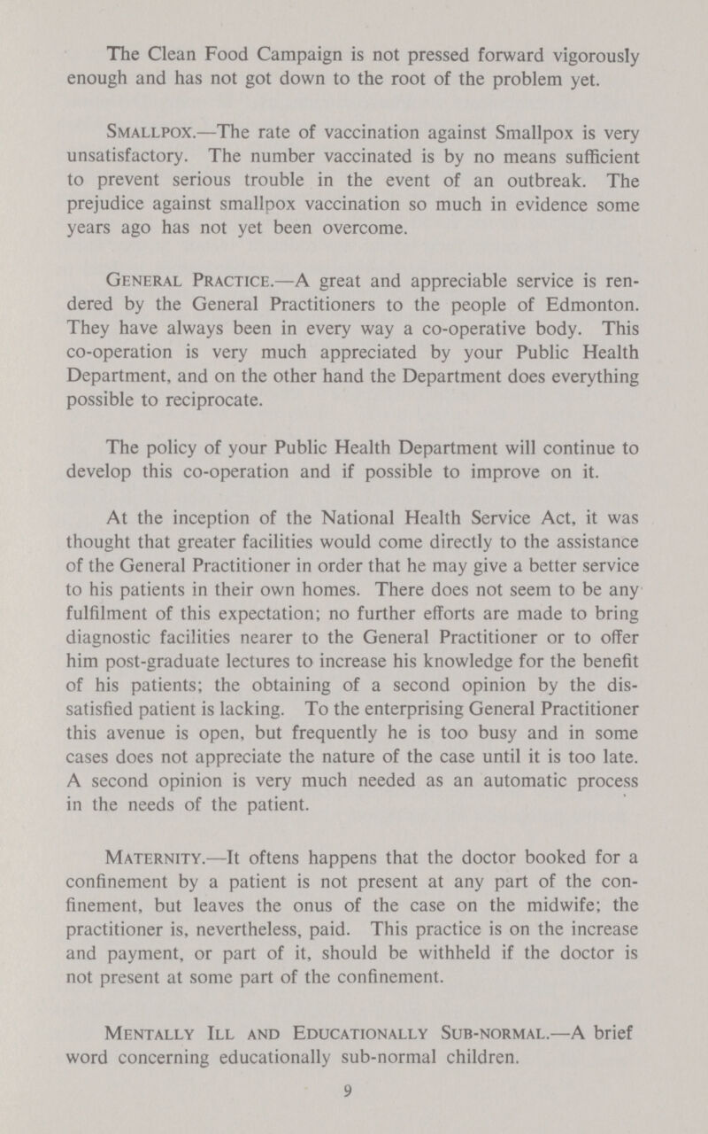 The Clean Food Campaign is not pressed forward vigorously enough and has not got down to the root of the problem yet. Smallpox.—The rate of vaccination against Smallpox is very unsatisfactory. The number vaccinated is by no means sufficient to prevent serious trouble in the event of an outbreak. The prejudice against smallpox vaccination so much in evidence some years ago has not yet been overcome. General Practice.—A great and appreciable service is ren dered by the General Practitioners to the people of Edmonton. They have always been in every way a co-operative body. This co-operation is very much appreciated by your Public Health Department, and on the other hand the Department does everything possible to reciprocate. The policy of your Public Health Department will continue to develop this co-operation and if possible to improve on it. At the inception of the National Health Service Act, it was thought that greater facilities would come directly to the assistance of the General Practitioner in order that he may give a better service to his patients in their own homes. There does not seem to be any fulfilment of this expectation; no further efforts are made to bring diagnostic facilities nearer to the General Practitioner or to offer him post-graduate lectures to increase his knowledge for the benefit of his patients; the obtaining of a second opinion by the dis satisfied patient is lacking. To the enterprising General Practitioner this avenue is open, but frequently he is too busy and in some cases does not appreciate the nature of the case until it is too late. A second opinion is very much needed as an automatic process in the needs of the patient. Maternity.—It oftens happens that the doctor booked for a confinement by a patient is not present at any part of the con finement, but leaves the onus of the case on the midwife; the practitioner is, nevertheless, paid. This practice is on the increase and payment, or part of it, should be withheld if the doctor is not present at some part of the confinement. Mentally III and Educationally Sub-normal.—A brief word concerning educationally sub-normal children. 9