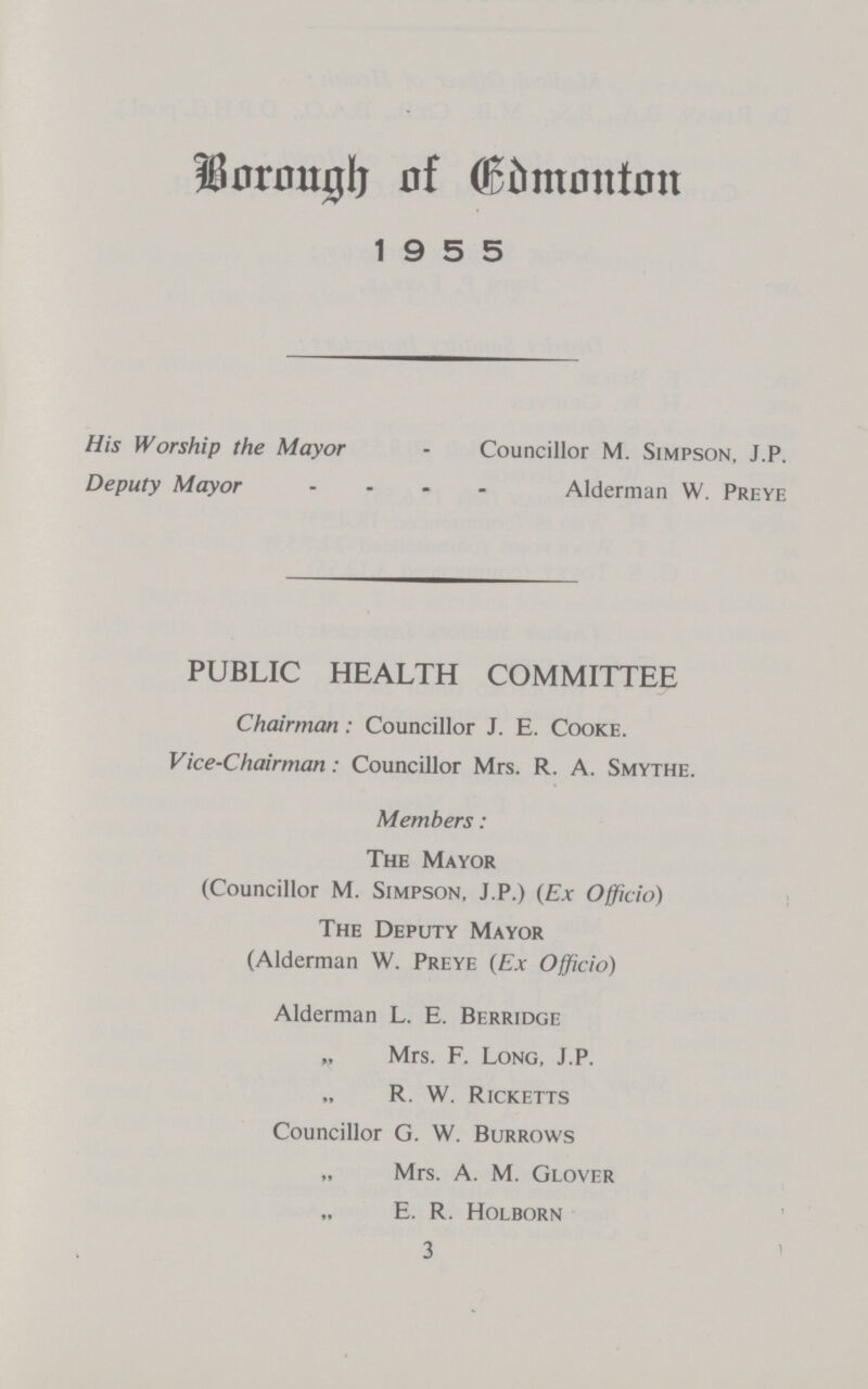 BOROUGH OF EDMONTON 1955 His Worship the Mayor - Councillor M. Simpson, J.P. Deputy Mayor - Alderman W. Preye PUBLIC HEALTH COMMITTEE Chairman: Councillor J. E. Cooke. Vice-Chairman: Councillor Mrs. R. A. Smythe. Members: The Mayor (Councillor M. Simpson, J.P.) (Ex Officio) The Deputy Mayor (Alderman W. Preye (Ex Officio) Alderman L. E. Berridge „ Mrs. F. Long, J.P. „ R. W. Ricketts Councillor G. W. Burrows „ Mrs. A. M. Glover „ E. R. Holborn 3