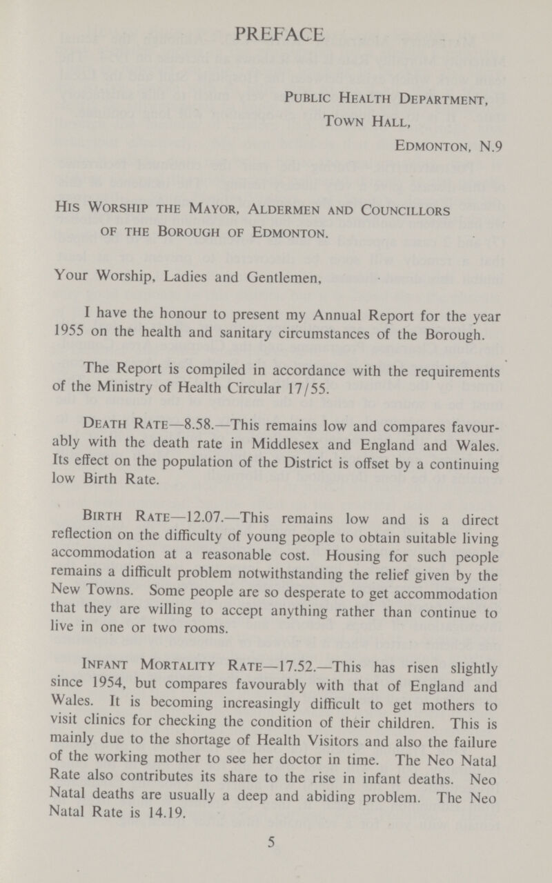 PREFACE Public Health Department, Town Hall, Edmonton, N.9 His Worship the Mayor, Aldermen and Councillors of the Borough of Edmonton. Your Worship, Ladies and Gentlemen, I have the honour to present my Annual Report for the year 1955 on the health and sanitary circumstances of the Borough. The Report is compiled in accordance with the requirements of the Ministry of Health Circular 17/55. Death Rate—8.58.—This remains low and compares favour ably with the death rate in Middlesex and England and Wales. Its effect on the population of the District is offset by a continuing low Birth Rate. Birth Rate—12.07.—This remains low and is a direct reflection on the difficulty of young people to obtain suitable living accommodation at a reasonable cost. Housing for such people remains a difficult problem notwithstanding the relief given by the New Towns. Some people are so desperate to get accommodation that they are willing to accept anything rather than continue to live in one or two rooms. Infant Mortality Rate—17.52.—This has risen slightly since 1954, but compares favourably with that of England and Wales. It is becoming increasingly difficult to get mothers to visit clinics for checking the condition of their children. This is mainly due to the shortage of Health Visitors and also the failure of the working mother to see her doctor in time. The Neo Natal Rate also contributes its share to the rise in infant deaths. Neo Natal deaths are usually a deep and abiding problem. The Neo Natal Rate is 14.19. 5