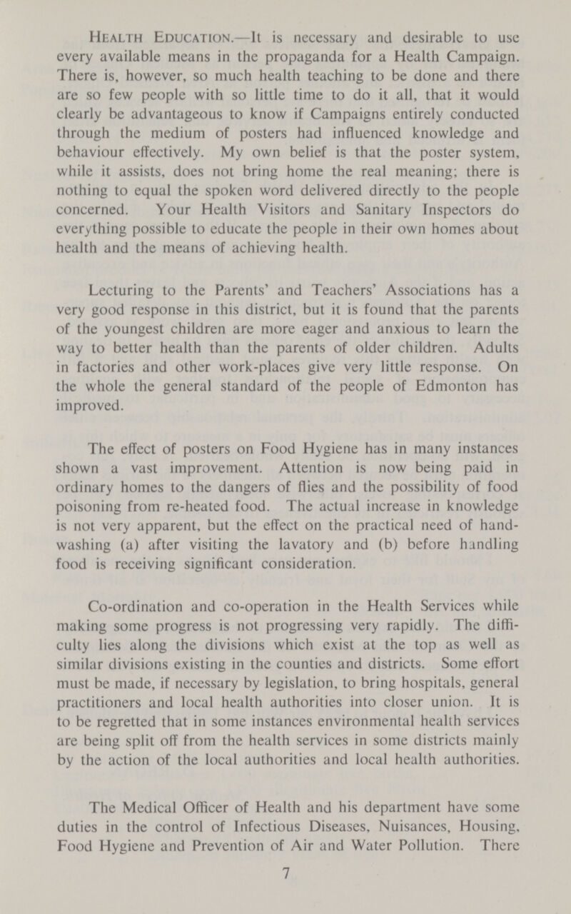 Health Education.—It is necessary and desirable to use every available means in the propaganda for a Health Campaign. There is, however, so much health teaching to be done and there are so few people with so little time to do it all, that it would clearly be advantageous to know if Campaigns entirely conducted through the medium of posters had influenced knowledge and behaviour effectively. My own belief is that the poster system, while it assists, does not bring home the real meaning; there is nothing to equal the spoken word delivered directly to the people concerned. Your Health Visitors and Sanitary Inspectors do everything possible to educate the people in their own homes about health and the means of achieving health. Lecturing to the Parents' and Teachers' Associations has a very good response in this district, but it is found that the parents of the youngest children are more eager and anxious to learn the way to better health than the parents of older children. Adults in factories and other work-places give very little response. On the whole the general standard of the people of Edmonton has improved. The effect of posters on Food Hygiene has in many instances shown a vast improvement. Attention is now being paid in ordinary homes to the dangers of flies and the possibility of food poisoning from re-heated food. The actual increase in knowledge is not very apparent, but the effect on the practical need of hand washing (a) after visiting the lavatory and (b) before handling food is receiving significant consideration. Co-ordination and co-operation in the Health Services while making some progress is not progressing very rapidly. The diffi culty lies along the divisions which exist at the top as well as similar divisions existing in the counties and districts. Some effort must be made, if necessary by legislation, to bring hospitals, general practitioners and local health authorities into closer union. It is to be regretted that in some instances environmental health services are being split off from the health services in some districts mainly by the action of the local authorities and local health authorities. The Medical Officer of Health and his department have some duties in the control of Infectious Diseases, Nuisances, Housing, Food Hygiene and Prevention of Air and Water Pollution. There 7