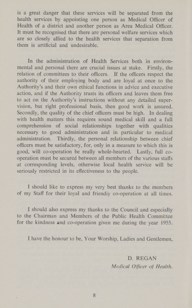 is a great danger that these services will be separated from the health services by appointing one person as Medical Officer of Health of a district and another person as Area Medical Officer. It must be recognised that there are personal welfare services which are so closely allied to the health services that separation from them is artificial and undesirable. In the administration of Health Services both in environ mental and personal there are crucial issues at stake. Firstly, the relation of committees to their officers. If the officers respect the authority of their employing body and are loyal at once to the Authority's and their own ethical functions in advice and executive action, and if the Authority trusts its officers and leaves them free to act on the Authority's instructions without any detailed super vision, but right professional basis, then good work is assured. Secondly, the quality of the chief officers must be high. In dealing with health matters this requires sound medical skill and a full comprehension of social relationships together with qualities necessary to good administration and in particular to medical administration. Thirdly, the personal relationship between chief officers must be satisfactory, for, only in a measure to which this is good, will co-operation be really whole-hearted. Lastly, full co operation must be secured between all members of the various staffs at corresponding levels, otherwise local health service will be seriously restricted in its effectiveness to the people. I should like to express my very best thanks to the members of my Staff for their loyal and friendly co-operation at all times. I should also express my thanks to the Council and especially to the Chairman and Members of the Public Health Committee for the kindness and co-operation given me during the year 1955. I have the honour to be, Your Worship, Ladies and Gentlemen, D. REGAN Medical Officer of Health. 8