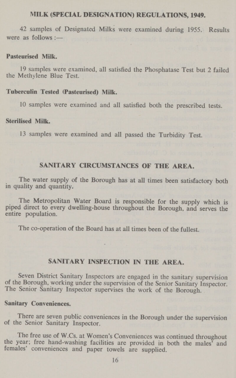 MILK (SPECIAL DESIGNATION) REGULATIONS, 1949. 42 samples of Designated Milks were examined during 1955. Results were as follows:— Pasteurised Milk. 19 samples were examined, all satisfied the Phosphatase Test but 2 failed the Methylene Blue Test. Tuberculin Tested (Pasteurised) Milk. 10 samples were examined and all satisfied both the prescribed tests. Sterilised Milk. 13 samples were examined and all passed the Turbidity Test. SANITARY CIRCUMSTANCES OF THE AREA. The water supply of the Borough has at all times been satisfactory both in quality and quantity. The Metropolitan Water Board is responsible for the supply which is piped direct to every dwelling-house throughout the Borough, and serves the entire population. The co-operation of the Board has at all times been of the fullest. SANITARY INSPECTION IN THE AREA. Seven District Sanitary Inspectors are engaged in the sanitary supervision of the Borough, working under the supervision of the Senior Sanitary Inspector. The Senior Sanitary Inspector supervises the work of the Borough. Sanitary Conveniences. There are seven public conveniences in the Borough under the supervision of the Senior Sanitary Inspector. The free use of W.Cs. at Women's Conveniences was continued throughout the year; free hand-washing facilities are provided in both the males' and females' conveniences and paper towels are supplied. 16
