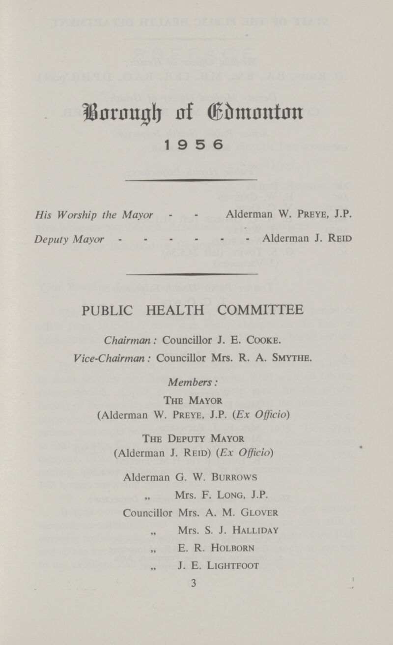 Borough of Edmonton 1956 His Worship the Mayor Alderman W. Preye, J.P. Deputy Mayor Alderman J. Reid PUBLIC HEALTH COMMITTEE Chairman: Councillor J. E. Cooke. Vice-Chairman: Councillor Mrs. R. A. Smythe. Members: The Mayor (Alderman W. Preye, J.P. (Ex Officio) The Deputy Mayor (Alderman J. Reid) (Ex Officio) Alderman G. W. Burrows Mrs. F. Long, J.P. Councillor Mrs. A. M. Glover Mrs. S. J. Halliday E. R. Holborn J. E. Lightfoot 3