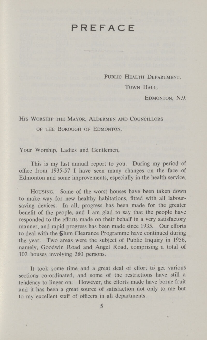 PREFACE Public Health Department, Town Hall, Edmonton, N.9. His Worship the Mayor, Aldermen and Councillors of the Borough of Edmonton. Your Worship, Ladies and Gentlemen. This is my last annual report to you. During my period of office from 1935-57 I have seen many changes on the face of Edmonton and some improvements, especially in the health service. Housing.—Some of the worst houses have been taken down to make way for new healthy habitations, fitted with all labour saving devices. In all, progress has been made for the greater benefit of the people, and I am glad to say that the people have responded to the efforts made on their behalf in a very satisfactory manner, and rapid progress has been made since 1935. Our efforts to deal with the Slum Clearance Programme have continued during the year. Two areas were the subject of Public Inquiry in 1956, namely, Goodwin Road and Angel Road, comprising a total of 102 houses involving 380 persons. It took some time and a great deal of effort to get various sections co-ordinated, and some of the restrictions have still a tendency to linger on. However, the efforts made have borne fruit and it has been a great source of satisfaction not only to me but to my excellent staff of officers in all departments. 5