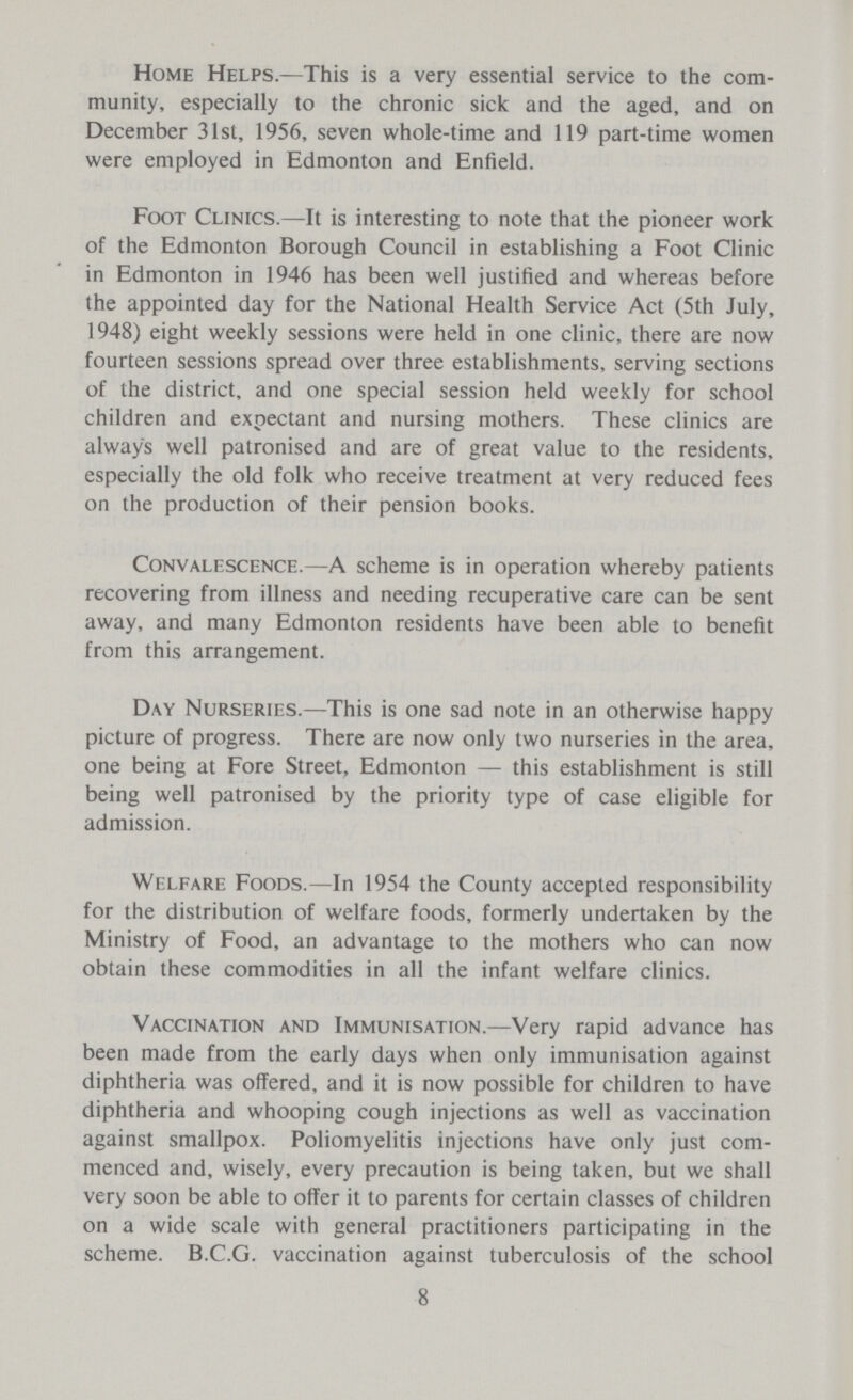 Home Helps.—This is a very essential service to the com munity, especially to the chronic sick and the aged, and on December 31st, 1956, seven whole-time and 119 part-time women were employed in Edmonton and Enfield. Foot Clinics.—It is interesting to note that the pioneer work of the Edmonton Borough Council in establishing a Foot Clinic in Edmonton in 1946 has been well justified and whereas before the appointed day for the National Health Service Act (5th July, 1948) eight weekly sessions were held in one clinic, there are now fourteen sessions spread over three establishments, serving sections of the district, and one special session held weekly for school children and expectant and nursing mothers. These clinics are always well patronised and are of great value to the residents, especially the old folk who receive treatment at very reduced fees on the production of their pension books. Convalescence.—A scheme is in operation whereby patients recovering from illness and needing recuperative care can be sent away, and many Edmonton residents have been able to benefit from this arrangement. Day Nurseries.—This is one sad note in an otherwise happy picture of progress. There are now only two nurseries in the area, one being at Fore Street, Edmonton — this establishment is still being well patronised by the priority type of case eligible for admission. Welfare Foods.—In 1954 the County accepted responsibility for the distribution of welfare foods, formerly undertaken by the Ministry of Food, an advantage to the mothers who can now obtain these commodities in all the infant welfare clinics. Vaccination and Immunisation.—Very rapid advance has been made from the early days when only immunisation against diphtheria was offered, and it is now possible for children to have diphtheria and whooping cough injections as well as vaccination against smallpox. Poliomyelitis injections have only just com menced and, wisely, every precaution is being taken, but we shall very soon be able to offer it to parents for certain classes of children on a wide scale with general practitioners participating in the scheme. B.C.G. vaccination against tuberculosis of the school 8