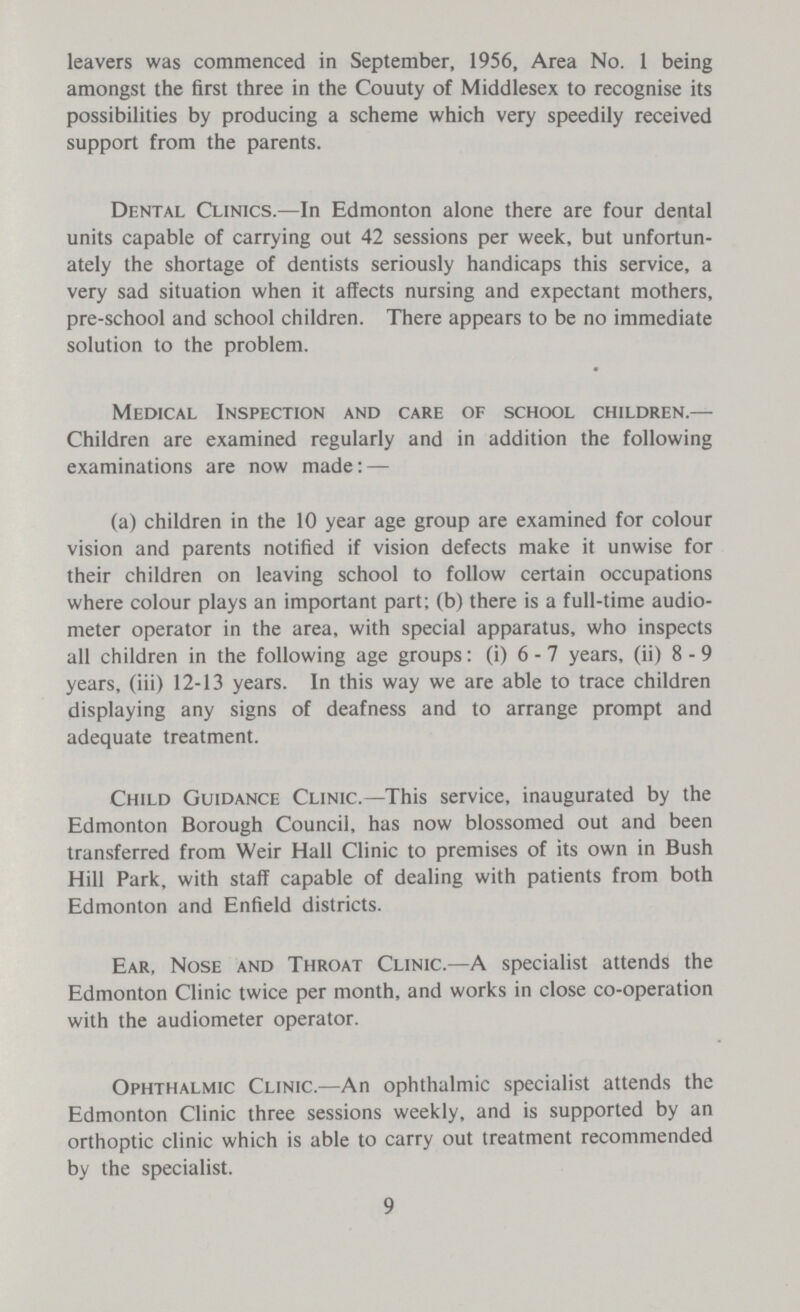 leavers was commenced in September, 1956, Area No. 1 being amongst the first three in the Couuty of Middlesex to recognise its possibilities by producing a scheme which very speedily received support from the parents. Dental Clinics.—In Edmonton alone there are four dental units capable of carrying out 42 sessions per week, but unfortun ately the shortage of dentists seriously handicaps this service, a very sad situation when it affects nursing and expectant mothers, pre-school and school children. There appears to be no immediate solution to the problem. Medical Inspection and care of school children.— Children are examined regularly and in addition the following examinations are now made:— (a) children in the 10 year age group are examined for colour vision and parents notified if vision defects make it unwise for their children on leaving school to follow certain occupations where colour plays an important part; (b) there is a full-time audio meter operator in the area, with special apparatus, who inspects all children in the following age groups: (i) 6 - 7 years, (ii) 8 - 9 years, (iii) 12-13 years. In this way we are able to trace children displaying any signs of deafness and to arrange prompt and adequate treatment. Child Guidance Clinic.—This service, inaugurated by the Edmonton Borough Council, has now blossomed out and been transferred from Weir Hall Clinic to premises of its own in Bush Hill Park, with staff capable of dealing with patients from both Edmonton and Enfield districts. Ear, Nose and Throat Clinic.—A specialist attends the Edmonton Clinic twice per month, and works in close co-operation with the audiometer operator. Ophthalmic Clinic.—An ophthalmic specialist attends the Edmonton Clinic three sessions weekly, and is supported by an orthoptic clinic which is able to carry out treatment recommended by the specialist. 9