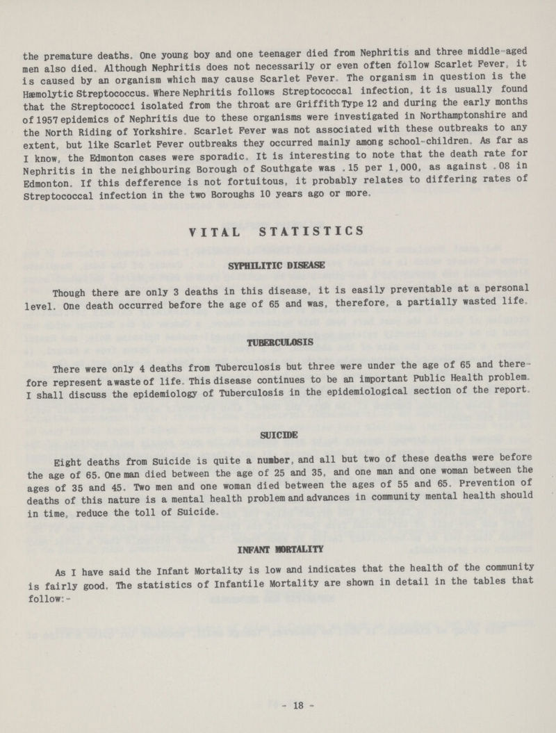 the premature deaths, One young boy and one teenager died from Nephritis and three middle -ged men also died. Although Nephritis does not necessarily or even often fbllow Scarlet Fever, it is caused by an organism which may cause Scarlet Fever. The organism in question is the Hemolytic Streptococcus, Where Nephritis follows Streptococcal infection, it is usually found that the Streptococci isolated from the throat are Griffith Type 12 and during the early months of 1957 epidemics of Nephritis due to these organisms were investigated in Northamptonshire and the North Riding of Yorkshire. Scarlet Fever was not associated with these outbreaks to any extent, but like Scarlet Fever outbreaks they occurred mainly among school-children. As far as I know, the Edmonton cases were sporadic. It is interesting to note that the death rate for Nephritis in the neighbouring Borough of Southgate was.15 per 1,000, as against 08 in Edmonton. If this defference is not fortuitous, it probably relates to differing rates of Streptococcal infection in the two Boroughs 10 years ago or more. VITAL STATISTICS SYPHILITIC DISEASE Though there are only 3 deaths in this disease, it is easily preventable at a personal level. One death occurred before the age of 65 and was, therefore, a partially wasted life. TUBERCULOSIS There were only 4 deaths from Tuberculosis but three were under the age of 65 and there fore represent awasteof life. This disease continues to be an important Public Health problem. I shall discuss the epidemiology of Tuberculosis in the epidemiological section of the report. SUICIDE Eight deaths from Suicide is quite a number, and all but two of these deaths were before the age of 65. One man died between the age of 25 and 35, and one man and one woman between the ages of 35 and 45. Two men and one woman died between the ages of 55 and 65. Prevention of deaths of this nature is a mental health problem and advances in community mental health should in time, reduce the toll of Suicide. INFANT MORTALITY As I have said the Infant Mortality is low and indicates that the health of the community is fairly good. The statistics of Infantile Mortality are shown in detail in the tables that follow:- - 18 -