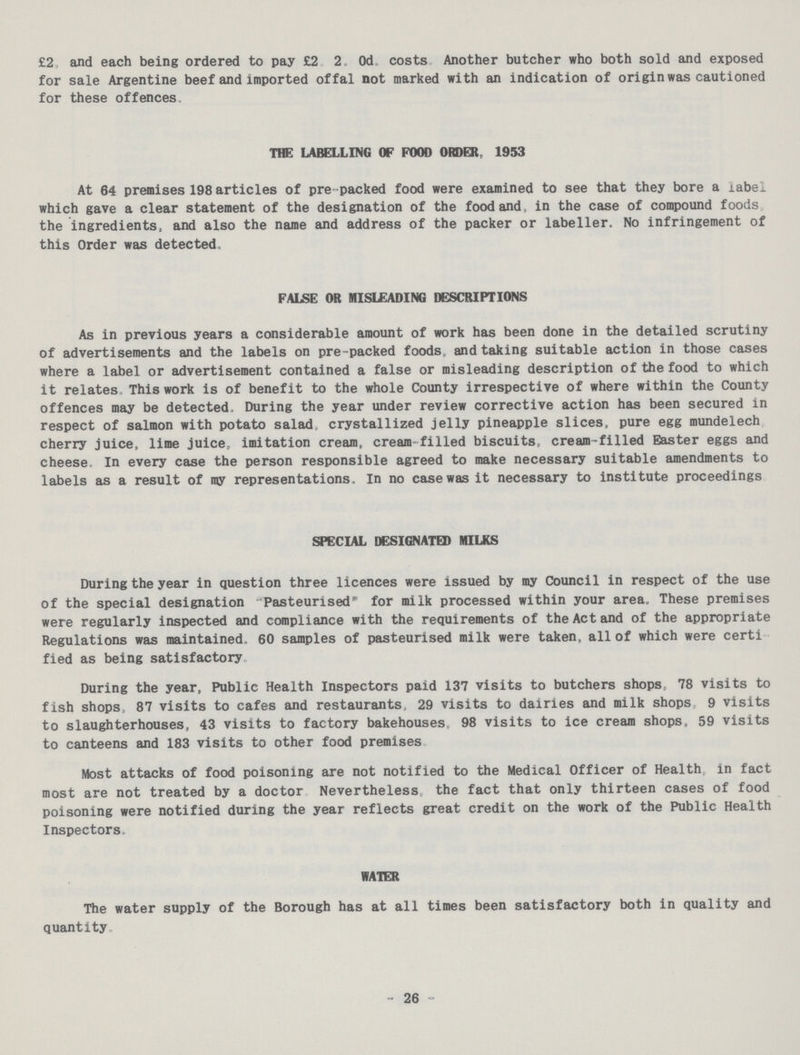 £2, and each being ordered to pay £2. 2. 0d. costs Another butcher who both sold and exposed for sale Argentine beef and imported offal not marked with an indication of origin was cautioned for these offences. THE LABELLING OP FOOD ORDER, 1953 At 64 premises 198 articles of pre packed food were examined to see that they bore a label which gave a clear statement of the designation of the food and, in the case of compound foods the ingredients, and also the name and address of the packer or labeller. No infringement of this Order was detected. FALSE OR MISLEADING DESCRIPTIONS As in previous years a considerable amount of work has been done in the detailed scrutiny of advertisements and the labels on pre packed foods, and taking suitable action in those cases where a label or advertisement contained a false or misleading description of the food to which it relates, This work is of benefit to the whole County irrespective of where within the County offences may be detected. During the year under review corrective action has been secured in respect of salmon with potato salad crystallized jelly pineapple slices, pure egg mundelech. cherry juice, lime juice, imitation cream, cream filled biscuits, cream-filled Easter eggs and cheese. In every case the person responsible agreed to make necessary suitable amendments to labels as a result of my representations. In no case was it necessary to institute proceedings SPECIAL DESIGNATED MILKS During the year in question three licences were issued by my Council in respect of the use of the special designation Pasteurised for milk processed within your area. These premises were regularly inspected and compliance with the requirements of the Act and of the appropriate Regulations was maintained, 60 samples of pasteurised milk were taken, all of which were certi fied as being satisfactory During the year, Public Health Inspectors paid 137 visits to butchers shops, 78 visits to fish shops, 87 visits to cafes and restaurants, 29 visits to dairies and milk shops 9 visits to slaughterhouses, 43 visits to factory bakehouses, 98 visits to ice cream shops, 59 visits to canteens and 183 visits to other food premises. Most attacks of food poisoning are not notified to the Medical Officer of Health, in fact most are not treated by a doctor Nevertheless, the fact that only thirteen cases of food poisoning were notified during the year reflects great credit on the work of the Public Health Inspectors. WATER The water supply of the Borough has at all times been satisfactory both in quality and quantity. 26