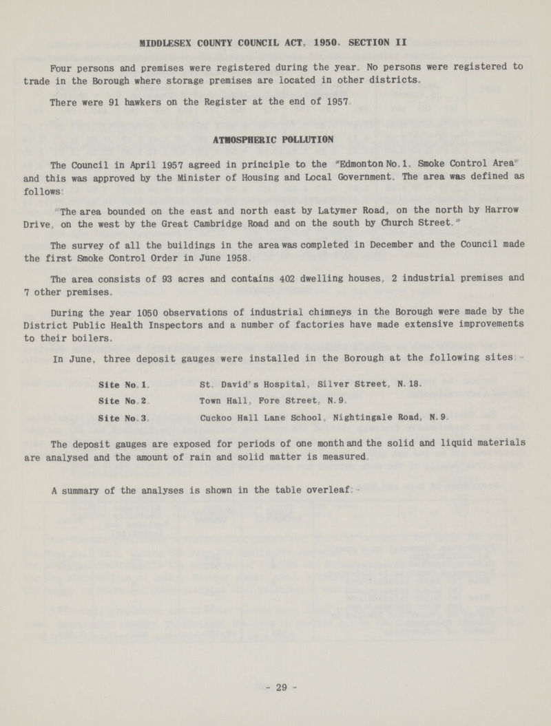 MIDDLESEX COUNTY COUNCIL ACT, 1950. SECTION II Four persons and premises were registered during the year. No persons were registered to trade in the Borough where storage premises are located in other districts. There were 91 hawkers on the Register at the end of 1957. ATMOSPHERIC POLLUTION The Council in April 1957 agreed in principle to the Edmonton No. 1. Smoke Control Area and this was approved by the Minister of Housing and Local Government. The area was defined as follows: The area bounded on the east and north east by Latymer Road, on the north by Harrow Drive, on the west by the Great Cambridge Road and on the south by Church Street. The survey of all the buildings in the area was completed in December and the Council made the first Smoke Control Order in June 1958. The area consists of 93 acres and contains 402 dwelling houses, 2 industrial premises and 7 other premises. During the year 1050 observations of industrial chimneys in the Borough were made by the District Public Health Inspectors and a number of factories have made extensive improvements to their boilers. In June, three deposit gauges were installed in the Borough at the following sites:- Site No. 1. St. David's Hospital, Silver Street, N,18. Site No. 2. Town Hall, Pore Street, N. 9. Site No. 3. Cuckoo Hall Lane School, Nightingale Road, N.9. The deposit gauges are exposed for periods of one month and the solid and liquid materials are analysed and the amount of rain and solid matter is measured. A summary of the analyses is shown in the table overleaf:- 29