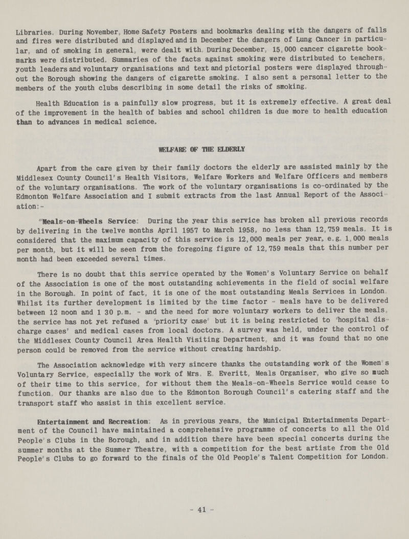 Libraries, During November, Home Safety Posters and bookmarks dealing with the dangers of falls and fires were distributed and displayed and in December the dangers of Lung Cancer in particu lar, and of smoking in general, were dealt with During December, 15,000 cancer cigarette book marks were distributed. Summaries of the facts against smoking were distributed to teachers, youth leaders and voluntary organisations and text and pictorial posters were displayed through out the Borough showing the dangers of cigarette smoking. I also sent a personal letter to the members of the youth clubs describing in some detail the risks of smoking. Health Education is a painfully slow progress, but it is extremely effective. A great deal of the improvement in the health of babies and school children is due more to health education than to advances in medical science. WELFARE OF TOE ELDERLY Apart from the care given by their family doctors the elderly are assisted mainly by the Middlesex County Council's Health Visitors, Welfare Workers and Welfare Officers and members of the voluntary organisations. The work of the voluntary organisations is co-ordinated by the Edmonton Welfare Association and I submit extracts from the last Annual Report of the Associ ation:- Meals-on Wheels Service: During the year this service has broken all previous records by delivering in the twelve months April 1957 to March 1958, no less than 12,759 meals. It is considered that the maximum capacity of this service is 12,000 meals per year, e.g. 1,000 meals per month, but it will be seen from the foregoing figure of 12,759 meals that this number per month had been exceeded several times. There is no doubt that this service operated by the Women's Voluntary Service on behalf of the Association is one of the most outstanding achievements in the field of social welfare in the Borough. In point of fact, it is one of the most outstanding Meals Services in London. Whilst its further development is limited by the time factor - meals have to be delivered between 12 noon and 1:30 p.m. - and the need for more voluntary workers to deliver the meals, the service has not yet refused a 'priority case' but it is being restricted to hospital dis charge cases' and medical cases from local doctors. A survey was held, under the control of the Middlesex County Council Area Health Visiting Department, and it was found that no one person could be removed from the service without creating hardship. The Association acknowledge with very sincere thanks the outstanding work of the Women's Voluntary Service, especially the work of Mrs. E. Everitt, Meals Organiser, who give so much of their time to this service, for without them the Meals-on-Wheels Service would cease to function Our thanks are also due to the Edmonton Borough Council's catering staff and the transport staff who assist in this excellent service. Entertainment and Recreation: As in previous years, the Municipal Entertainments Depart ment of the Council have maintained a comprehensive programme of concerts to all the Old People s Clubs in the Borough, and in addition there have been special concerts during the summer months at the Summer Theatre, with a competition for the best artiste from the Old People's Clubs to go forward to the finals of the Old People's Talent Competition for London. 41