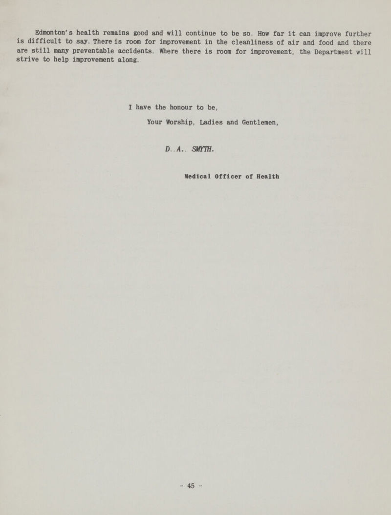 Edmonton's health remains good and will continue to be so. How far it can improve further is difficult to say. There is room for improvement in the cleanliness of air and food and there are still many preventable accidents. Where there is room for improvement, the Department will strive to help improvement along. I have the honour to be, Your Worship, Ladies and Gentlemen, D.A. SMYW. Medical Officer of Health 45