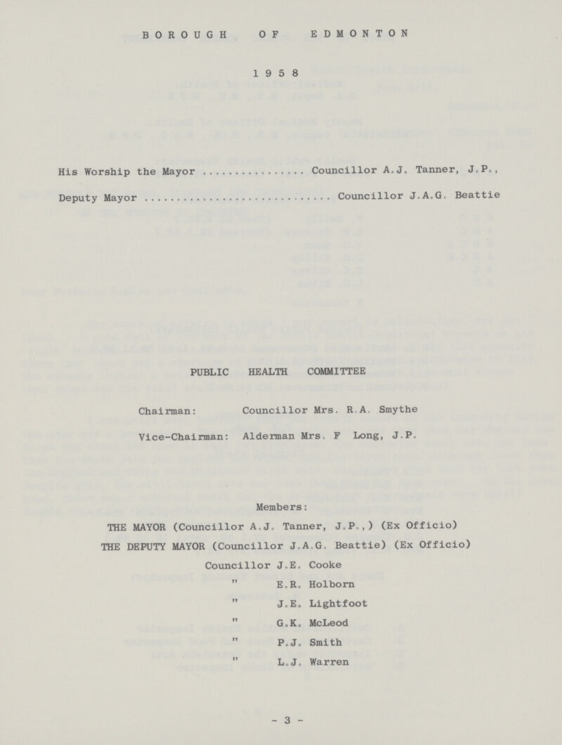 BOROUGH OF EDMONTON 1958 His Worship the Mayor Councillor A.J,, Tanner, J.P., Deputy Mayor Councillor J.A.G. Beattie PUBLIC HEALTH COMMITTEE Chairman: Councillor Mrs. R A. Smythe Vice-Chairman: Alderman Mrs. F Long, J.P. Members: THE MAYOR (Councillor A.J. Tanner, J.P.,) (Ex Officio) THE DEPUTY MAYOR (Councillor J.A.G.Beattie) (Ex Officio) Councillor J.E.Cooke  E.R. Holborn  J.E. Lightfoot G.K. McLeod  P.J. Smith  L.J. Warren - 3 -