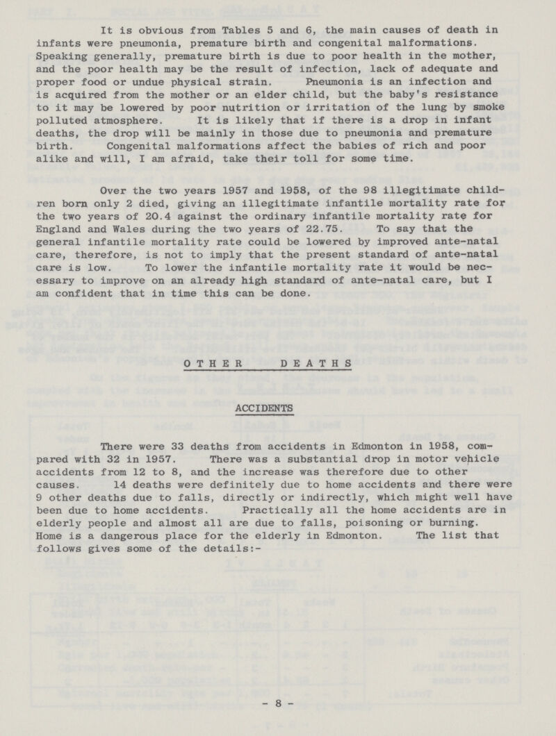 It is obvious from Tables 5 and 6, the main causes of death in infants were pneumonia, premature birth and congenital malformations. Speaking generally, premature birth is due to poor health in the mother, and the poor health may be the result of infection, lack of adequate and proper food or undue physical strain. Pneumonia is an infection and is acquired from the mother or an elder child, but the baby's resistance to it may be lowered by poor nutrition or irritation of the lung by smoke polluted atmosphere. It is likely that if there is a drop in infant deaths, the drop will be mainly in those due to pneumonia and premature birth. Congenital malformations affect the babies of rich and poor alike and will, I am afraid, take their toll for some time. Over the two years 1957 and 1958, of the 98 illegitimate child ren born only 2 died, giving an illegitimate infantile mortality rate for the two years of 20.4 against the ordinary infantile mortality rate for England and Wales during the two years of 22.75. To say that the general infantile mortality rate could be lowered by improved ante-natal care, therefore, is not to imply that the present standard of ante-natal care is low. To lower the infantile mortality rate it would be nec¬ essary to improve on an already high standard of ante-natal care, but I am confident that in time this can be done. OTHER DEATHS ACCIDENTS There were 33 deaths from accidents in Edmonton in 1958, com pared with 32 in 1957. There was a substantial drop in motor vehicle accidents from 12 to 8, and the increase was therefore due to other causes. 14 deaths were definitely due to home accidents and there were 9 other deaths due to falls, directly or indirectly, which might well have been due to home accidents. Practically all the home accidents are in elderly people and almost all are due to falls, poisoning or burning. Home is a dangerous place for the elderly in Edmonton. The list that follows gives some of the details:- - 8 -