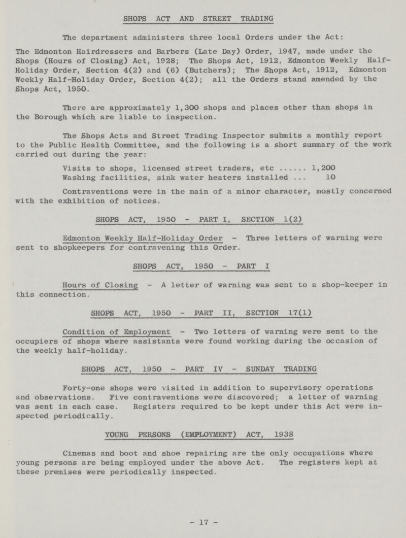 SHOPS ACT AND STREET TRADING The department administers three local Orders under the Act: The Edmonton Hairdressers and Barbers (Late Day) Order, 1947, made under the Shops (Hours of Closing) Act, 1928; The Shops Act, 1912, Edmonton Weekly Half Holiday Order, Section 4(2) and (6) (Butchers); The Shops Act, 1912, Edmonton Weekly Half-Holiday Order, Section 4(2); all the Orders stand amended by the Shops Act, 1950. There are approximately 1,300 shops and places other than shops in the Borough which are liable to inspection. The Shops Acts and Street Trading Inspector submits a monthly report to the Public Health Committee, and the following is a short summary of the work carried out during the year: Visits to shops, licensed street traders, etc 1,200 Washing facilities, sink water heaters installed 10 Contraventions were in the main of a minor character, mostly concerned with the exhibition of notices. SHOPS ACT, 1950 - PART I, SECTION 1(2) Edmonton Weekly Half-Holiday Order - Three letters of warning were sent to shopkeepers for contravening this Order. SHOPS ACT, 1950 - PART I Hours of Closing - A letter of warning was sent to a shop-keeper in this connection. SHOPS ACT, 1950 - PART II, SECTION 17(1) Condition of Employment - Two letters of warning were sent to the occupiers of shops where assistants were found working during the occasion of the weekly half-holiday. SHOPS ACT, 1950 - PART IV - SUNDAY TRADING Forty-one shops were visited in addition to supervisory operations and observations. Five contraventions were discovered; a letter of warning was sent in each case. Registers required to be kept under this Act were in spected periodically. YOUNG PERSONS (EMPLOYMENT) ACT, 1938 Cinemas and boot and shoe repairing are the only occupations where young persons are being employed under the above Act. The registers kept at these premises were periodically inspected. - 17 -