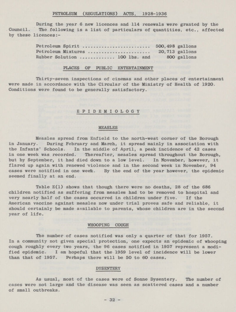 PETROLEUM (REGULATIONS) ACTS, 1928-1936 During the year 6 new licences and 114 renewals were granted by the Council. The following is a list of particulars of quantities, etc., affected by these licences Petroleum Spirit 500,498 gallons Petroleum Mixtures 20,713 gallons Rubber Solution 100 lbs. and 800 gallons PLACES OF PUBLIC ENTERTAINMENT Thirty-seven inspections of cinemas and other places of entertainment were made in accordance with the Circular of the Ministry of Health of 1920. Conditions were found to be generally satisfactory. EPIDEMIOLOGY MEASLES Measles spread from Enfield to the north-west corner of the Borough in January. During February and March, it spread mainly in association with the Infants' Schools. In the middle of April, a peak incidence of 42 cases in one week was recorded. Thereafter, measles spread throughout the Borough, but by September, it had died down to a low level. In November, however, it flared up again with renewed violence and in the second week in November, 94 cases were notified in one week. By the end of the year however, the epidemic seemed finally at an end. Table E(l) shows that though there were no deaths, 28 of the 686 children notified as suffering from measles had to be removed to hospital and very nearly half of the cases occurred in children under five. If the American vaccine against measles now under trial proves safe and reliable, it should certainly be made available to parents, whose children are in the second year of life. WHOOPING COUGH The number of cases notified was only a quarter of that for 1957. In a community not given special protection, one expects an epidemic of whooping cough roughly every two years, the 96 cases notified in 1957 represent a modi fied epidemic. I am hopeful that the 1959 level of incidence will be lower than that of 1957. Perhaps there will be 50 to 60 cases. DYSENTERY As usual, most of the cases were of Sonne Dysentery. The number of cases were not large and the disease was seen as scattered cases and a number of small outbreaks. 32
