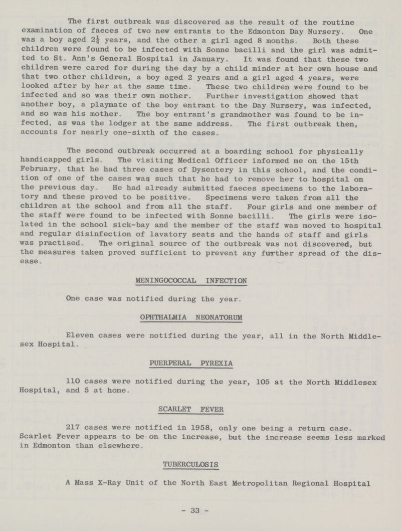 The first outbreak was discovered as the result of the routine examination of faeces of two new entrants to the Edmonton Day Nursery. One was a boy aged 2¼ years, and the other a girl aged 8 months. Both these children were found to be infected with Sonne bacilli and the girl was admit ted to St. Ann's General Hospital in January. It was found that these two children were cared for during the day by a child minder at her own house and that two other children, a boy aged 2 years and a girl aged 4 years, were looked after by her at the same time. These two children were found to be infected and so was their own mother. Further investigation showed that another boy, a playmate of the boy entrant to the Day Nursery, was infected, and so was his mother. The boy entrant's grandmother was found to be in fected, as was the lodger at the same address. The first outbreak then, accounts for nearly one-sixth of the cases. The second outbreak occurred at a boarding school for physically handicapped girls. The visiting Medical Officer informed me on the 15th February, that he had three cases of Dysentery in this school, and the condi tion of one of the cases wag such that he had to remove her to hospital on the previous day. He had already submitted faeces specimens to the labora tory and these proved to be positive. Specimens were taken from all the children at the school and from all the staff. Four girls and one member of the staff were found to be infected with Sonne bacilli. The girls were iso lated in the school sick-bay and the member of the staff was moved to hospital and regular disinfection of lavatory seats and the hands of staff and girls was practised. The original source of the outbreak was not discovered, but the measures taken proved sufficient to prevent any further spread of the dis ease. MENINGOCOCCAL INFECTION One case was notified during the year. OPHTHALMIA NEONATORUM Eleven cases were notified during the year, all in the North Middle sex Hospital. PUERPERAL PYREXIA 110 cases were notified during the year, 105 at the North Middlesex Hospital, and 5 at home. SCARLET FEVER 217 cases were notified in 1958, only one being a return case. Scarlet Fever appears to be on the increase, but the increase seems less marked in Edmonton than elsewhere. TUBERCULOSIS A Mass X-Ray Unit of the North East Metropolitan Regional Hospital 33
