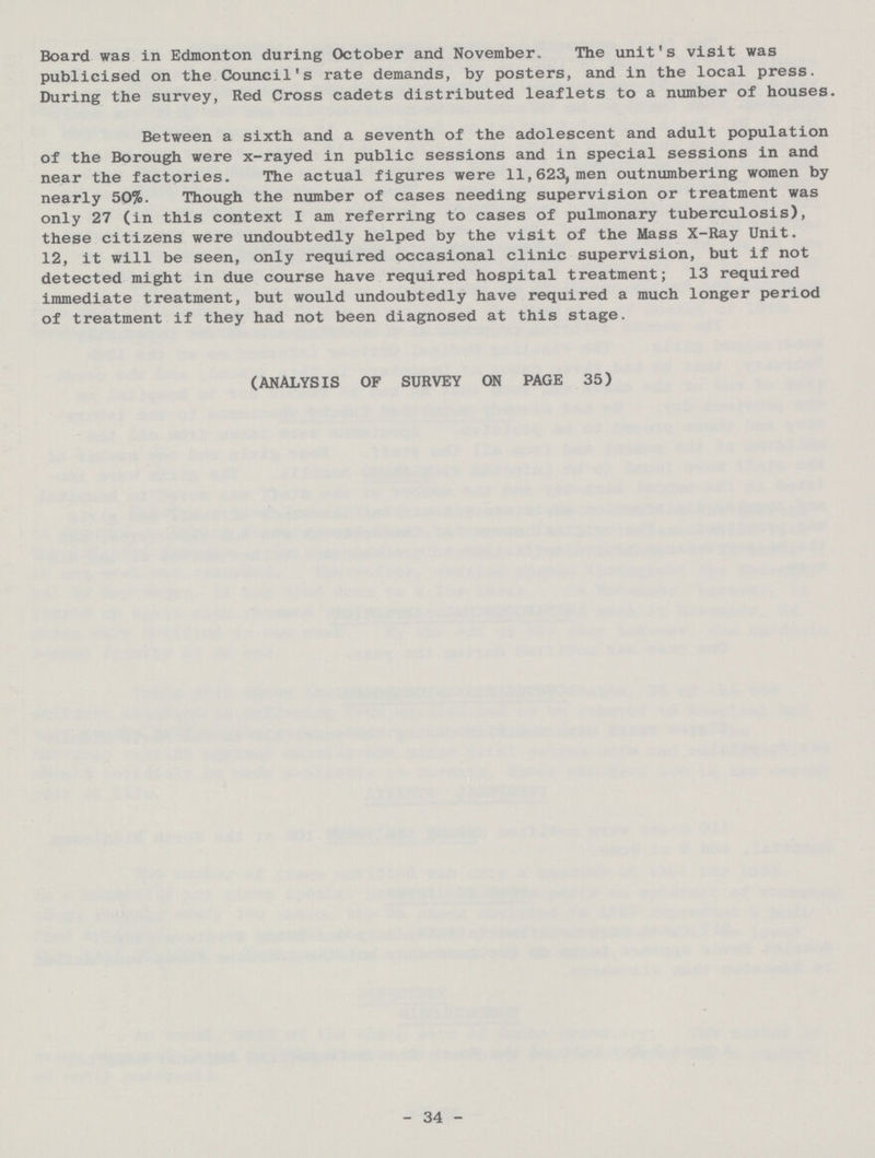 Board was in Edmonton during October and November. The unit's visit was publicised on the Council's rate demands, by posters, and in the local press. During the survey, Red Cross cadets distributed leaflets to a number of houses. Between a sixth and a seventh of the adolescent and adult population of the Borough were x-rayed in public sessions and in special sessions in and near the factories. The actual figures were 11,623, men outnumbering women by nearly 50%. Though the number of cases needing supervision or treatment was only 27 (in this context I am referring to cases of pulmonary tuberculosis), these citizens were undoubtedly helped by the visit of the Mass X-Ray Unit. 12, it will be seen, only required occasional clinic supervision, but if not detected might in due course have required hospital treatment; 13 required immediate treatment, but would undoubtedly have required a much longer period of treatment if they had not been diagnosed at this stage. (ANALYSIS OF SURVEY ON PAGE 35) 34