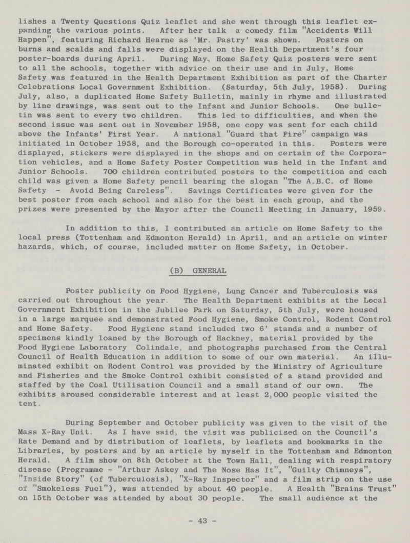 lishes a Twenty Questions Quiz leaflet and she went through this leaflet ex panding the various points. After her talk a comedy film Accidents Will Happen, featuring Richard Hearne as 'Mr. Pastry' was shown. Posters on burns and scalds and falls were displayed on the Health Department's four poster-boards during April. During May., Home Safety Quiz posters were sent to all the schools, together with advice on their use and in July, Home Safety was featured in the Health Department Exhibition as part of the Charter Celebrations Local Government Exhibition. (Saturday, 5th July, 1958). During July, also, a duplicated Home Safety Bulletin, mainly in rhyme and illustrated by line drawings, was sent out to the Infant and Junior Schools. One bulle tin was sent to every two children. This led to difficulties, and when the second issue was sent out in November 1958, one copy was sent for each child above the Infants' First Year. A national Guard that Fire'' campaign was initiated in October 1958, and the Borough co-operated in this. Posters were displayed, stickers were displayed in the shops and on certain of the Corpora tion vehicles, and a Home Safety Poster Competition was held in the Infant and Junior Schools. 700 children contributed posters to the competition and each child was given a Home Safety pencil bearing the slogan The A„B.C. of Home Safety - Avoid Being Careless. Savings Certificates were given for the best poster from each school and also for the best in each group, and the prizes were presented by the Mayor after the Council Meeting in January, 1959. In addition to this, I contributed an article on Home Safety to the local press (Tottenham and Edmonton Herald) in April, and an article on winter hazards, which, of course, included matter on Home Safety, in October. (B) GENERAL Poster publicity on Food Hygiene, Lung Cancer and Tuberculosis was carried out throughout the year. The Health Department exhibits at the Local Government Exhibition in the Jubilee Park on Saturday, 5th July, were housed in a large marquee and demonstrated Food Hygiene, Smoke Control, Rodent Control and Home Safety. Food Hygiene stand included two 6' stands and a number of specimens kindly loaned by the Borough of Hackney, material provided by the Food Hygiene Laboratory Colindale, and photographs purchased from the Central Council of Health Education in addition to some of our own material. An illu minated exhibit on Rodent Control was provided by the Ministry of Agriculture and Fisheries and the Smoke Control exhibit consisted of a stand provided and staffed by the Coal Utilisation Council and a small stand of our own. The exhibits aroused considerable interest and at least 2?000 people visited the tent. During September and October publicity was given to the visit of the Mass X-Ray Unit. As I have said, the visit was publicised on the Council's Rate Demand and by distribution of leaflets, by leaflets and bookmarks in the Libraries, by posters and by an article by myself in the Tottenham and Edmonton Herald. A film show on 8th October at the Town Hall, dealing with respiratory disease (Programme - Arthur Askey and The Nose Has It, Guilty Chimneys, Inside Story (of Tuberculosis), X-Ray Inspector and a film strip on the use of Smokeless Fuel), was attended by about 40 people, A Health Brains Trust on 15th October was attended by about 30 people. The small audience at the 43
