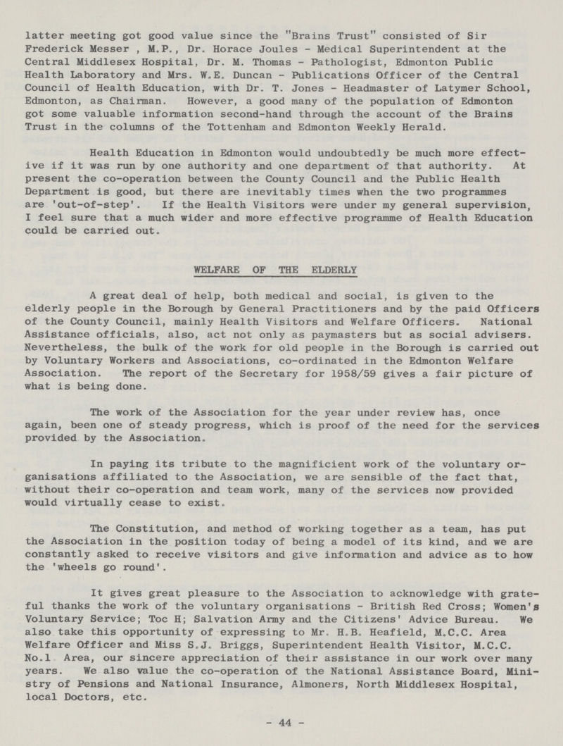 latter meeting got good value since the Brains Trust consisted of Sir Frederick Messer , M.P., Dr. Horace Joules - Medical Superintendent at the Central Middlesex Hospital, Dr. M. Thomas - Pathologist, Edmonton Public Health Laboratory and Mrs. VILE. Duncan - Publications Officer of the Central Council of Health Education, with Dr. T. Jones - Headmaster of Latymer School, Edmonton, as Chairman. However, a good many of the population of Edmonton got some valuable information second-hand through the account of the Brains Trust in the columns of the Tottenham and Edmonton Weekly Herald. Health Education in Edmonton would undoubtedly be much more effect ive if it was run by one authority and one department of that authority. At present the co-operation between the County Council and the Public Health Department is good, but there are inevitably times when the two programmes are 'out-of-step'. If the Health Visitors were under my general supervision, I feel sure that a much wider and more effective programme of Health Education could be carried out. WELFARE OF THE ELDERLY A great deal of help, both medical and social, is given to the elderly people in the Borough by General Practitioners and by the paid Officers of the County Council, mainly Health Visitors and Welfare Officers. National Assistance officials, also, act not only as paymasters but as social advisers. Nevertheless, the bulk of the work for old people in the Borough is carried out by Voluntary Workers and Associations, co-ordinated in the Edmonton Welfare Association. The report of the Secretary for 1958/59 gives a fair picture of what is being done. The work of the Association for the year under review has, once again, been one of steady progress, which is proof of the need for the services provided by the Association. In paying its tribute to the magnificient work of the voluntary or ganisations affiliated to the Association, we are sensible of the fact that, without their co-operation and team work, many of the services now provided would virtually cease to exist. The Constitution, and method of working together as a team, has put the Association in the position today of being a model of its kind, and we are constantly asked to receive visitors and give information and advice as to how the 'wheels go round'. It gives great pleasure to the Association to acknowledge with grate ful thanks the work of the voluntary organisations - British Red Cross; Women's Voluntary Service; Toe H; Salvation Army and the Citizens' Advice Bureau. We also take this opportunity of expressing to Mr. H.B. Heafield, M.C.C. Area Welfare Officer and Miss S.J. Briggs, Superintendent Health Visitor, M.C.C. No.l Area, our sincere appreciation of their assistance in our work over many years. We also value the co-operation of the National Assistance Board, Mini stry of Pensions and National Insurance, Almoners, North Middlesex Hospital, local Doctors, etc. 44