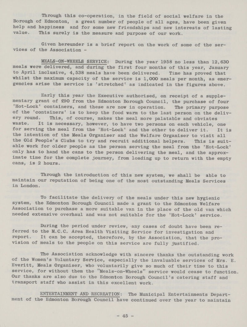Through this co-operation, in the field of social welfare in the Borough of Edmonton, a great number of people of all ages, have been given help and happiness and for some new friendships and new interests of lasting value. This surely is the measure and purpose of our work. Given hereunder is a brief report on the work of some of the ser vices of the Association - MEALS-ON-WHEELS SERVICE; During the year 1958 no less than 12,630 meals were delivered, and during the first four months of this year, January to April inclusive, 4,538 meals have been delivered. Time has proved that whilst the maximum capacity of the service is 1,000 meals per month, as emer gencies arise the service is 'stretched' as indicated in the figures above. Early this year the Executive authorised, on receipt of a supple mentary grant of £90 from the Edmonton Borough Council, the purchase of four 'Hot-Lock' containers, and these are now in operation. The primary purpose of the 'containers' is to keep the food warm to the last person on the deliv ery round. This, of course, makes the meal more palatable and obviates waste. It is necessary, however, to have two persons on each vehicle, one for serving the meal from the 'Hot-Lock' and the other to deliver it. It is the intention of the Meals Organiser and the Welfare Organiser to visit all the Old People's Clubs to try and recruit additional helpers- This is suit able work for older people as the person serving the meal from the 'Hot-Lock' only has to hand the cans to the person delivering the meal, and the approx imate time for the complete journey, from loading up to return with the empty cans, is 2 hours. Through the introduction of this new system, we shall be able to maintain our reputation of being one of the most outstanding Meals Services in London. To facilitate the delivery of the meals under this new hygienic system, the Edmonton Borough Council made a grant to the Edmonton Welfare Association to purchase a more suitable van in the place of the old van which needed extensive overhaul and was not suitable for the 'Hot-Lock' service. During the period under review, any cases of doubt have been re ferred to the M.C.C. Area Health Visiting Service for investigation and report. It can be accepted, therefore, by the Association, that the pro vision of meals to the people on this service are fully justified. The Association acknowledge with sincere thanks the outstanding work of the Women's Voluntary ServJ.ce, especially the invaluable services of Mrs. E. Everitt, Meals Organiser, who voluntarily give so much of their time to this service, for without them the Meals-on-Wheels service would cease to function. Our thanks are also due to the Edmonton Borough Council's catering staff and transport staff who assist in this excellent work. ENTERTAINMENT AND RECREATION; The Municipal Entertainments Depart ment of the Edmonton Borough Council have continued over the year to maintain 45