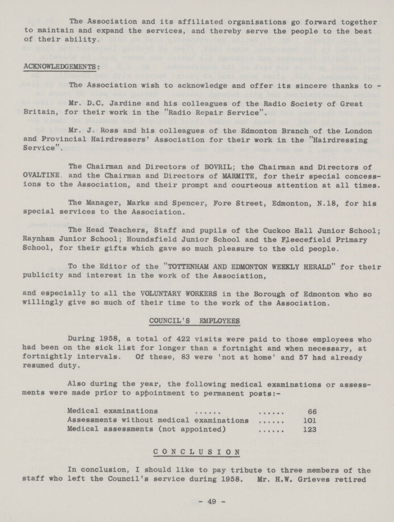 The Association and its affiliated organisations go forward together to maintain and expand the services, and thereby serve the people to the best of their ability. ACKNOWLEDGEMENTS: The Association wish to acknowledge and offer its sincere thanks to - Mr. D.C. Jardine and his colleagues of the Radio Society of Great Britain, for their work in the Radio Repair Service. Mr. J. Ross and his colleagues of the Edmonton Branch of the London and Provincial Hairdressers' Association for their work in the Hairdressing Service. The Chairman and Directors of BOVRIL; the Chairman and Directors of OVALTINE and the Chairman and Directors of MARMITE, for their special concess ions to the Association, and their prompt and courteous attention at all times. The Manager, Marks and Spencer, Fore Street, Edmonton, N.18, for his special services to the Association. The Head Teachers, Staff and pupils of the Cuckoo Hall Junior School; Raynham Junior School; Houndsfield Junior School and the Fleecefield Primary School, for their gifts which gave so much pleasure to the old people. To the Editor of the TOTTENHAM AND EDMONTON WEEKLY HERALD for their publicity and interest in the work of the Association, and especially to all the VOLUNTARY WORKERS in the Borough of Edmonton who so willingly give so much of their time to the work of the Association. COUNCIL'S EMPLOYEES During 1958, a total of 422 visits were paid to those employees who had been on the sick list for longer than a fortnight and when necessary, at fortnightly intervals. Of these, 83 were 'not at home' and 57 had already resumed duty. Also during the year, the following medical examinations or assess ments were made prior to appointment to permanent posts Medical examinations 66 Assessments without medical examinations 101 Medical assessments (not appointed) 123 CONCLUSION In conclusion, I should like to pay tribute to three members of the staff who left the Council's service during 1958. Mr. H.W. Grieves retired 49