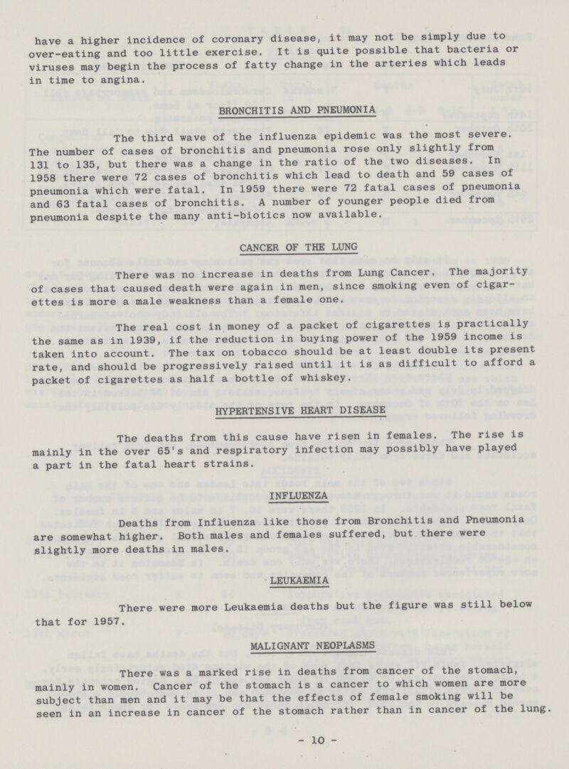 have a higher incidence of coronary disease, it may not be simply due to over-eating and too little exercise. It is quite possible that bacteria or viruses may begin the process of fatty change in the arteries which leads in time to angina. BRONCHITIS AND PNEUMONIA The third wave of the influenza epidemic was the most severe. The number of cases of bronchitis and pneumonia rose only slightly from 131 to 135, but there was a change in the ratio of the two diseases. In 1958 there were 72 cases of bronchitis which lead to death and 59 cases of pneumonia which were fatal. In 1959 there were 72 fatal cases of pneumonia and 63 fatal cases of bronchitis. A number of younger people died from pneumonia despite the many anti-biotics now available. CANCER OF THE LUNG There was no increase in deaths from Lung Cancer. The majority of cases that caused death were again in men, since smoking even of cigar ettes is more a male weakness than a female one. The real cost in money of a packet of cigarettes is practically the same as in 1939, if the reduction in buying power of the 1959 income is taken into account. The tax on tobacco should be at least double its present rate, and should be progressively raised until it is as difficult to afford a packet of cigarettes as half a bottle of whiskey. HYPERTENSIVE HEART DISEASE The deaths from this cause have risen in females. The rise is mainly in the over 65's and respiratory infection may possibly have played a part in the fatal heart strains. INFLUENZA Deaths from Influenza like those from Bronchitis and Pneumonia are somewhat higher. Both males and females suffered, but there were slightly more deaths in males. LEUKAEMIA There were more Leukaemia deaths but the figure was still below that for 1957. MALIGNANT NEOPLASMS There was a marked rise in deaths from cancer of the stomach, mainly in women. Cancer of the stomach is a cancer to which women are more subject than men and it may be that the effects of female smoking will be seen in an increase in cancer of the stomach rather than in cancer of the lung. 10