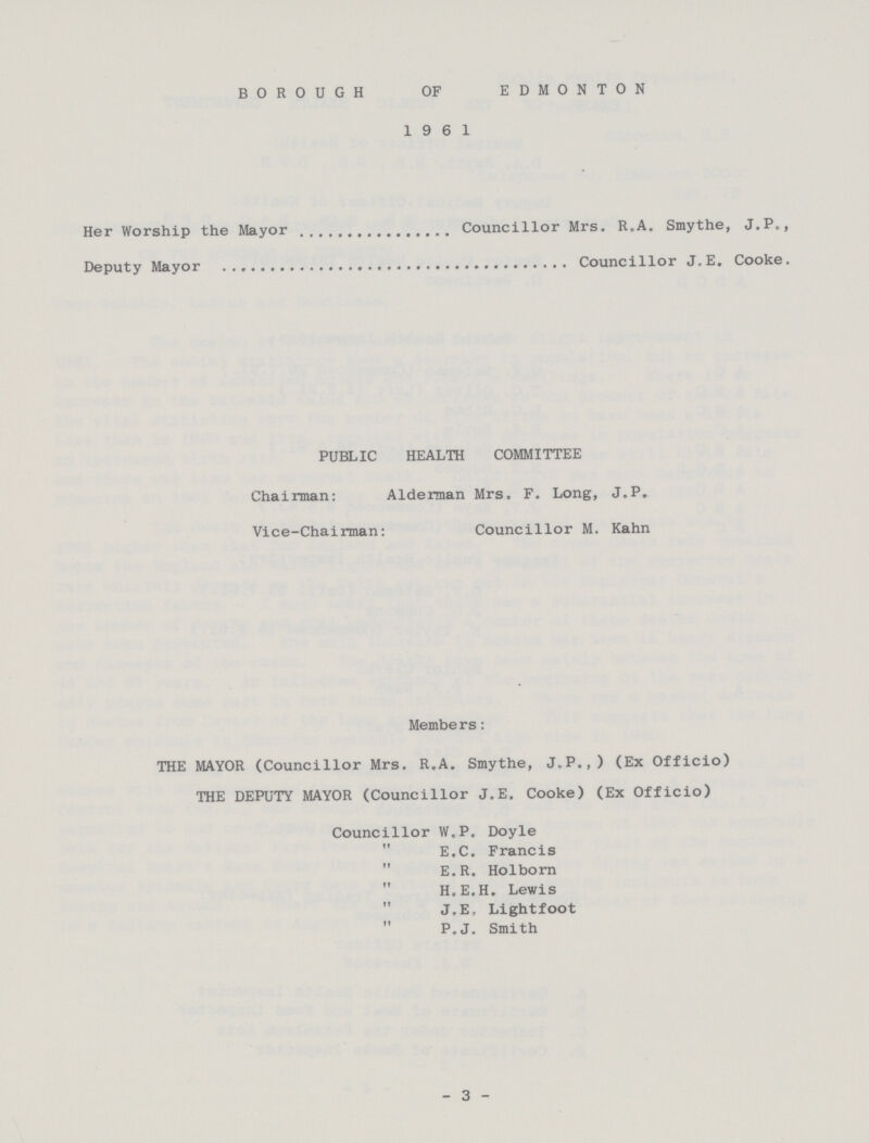 BOROUGH OF EDMONTON 1961 Her Worship the Mayor Councillor Mrs. R.A. Smythe, J.P., Deputy Mayor Councillor J,E. Cooke. PUBLIC HEALTH COMMITTEE Chairman: Alderman Mrs. F. Long, J.P. Vice-Chairman: Councillor M. Kahn Members: THE MAYOR (Councillor Mrs. R.A. Smythe, J.P.,) (Ex Officio) THE DEPUTY MAYOR (Councillor J.E. Cooke) (Ex Officio) Councillor W.P. Doyle  E.C. Francis  E.R. Holborn H.E.H. Lewis J.E, Lightfoot  P.J. Smith - 3 -