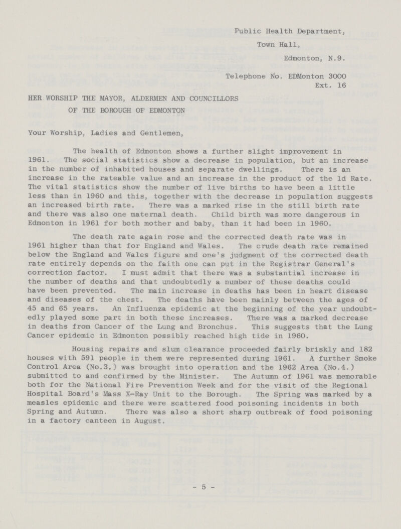 HER WORSHIP THE MAYOR, ALDERMEN AND OF THE BOROUGH OF EDMONTON Public Health Department, Town Hall, Edmonton, N.9. Telephone No. EDMonton 3000 Ext. 16 COUNCILLORS Your Worship, Ladies and Gentlemen, The health of Edmonton shows a further slight improvement in 1961. The social statistics show a decrease in population, but an increase in the number of inhabited houses and separate dwellings. There is an increase in the rateable value and an increase in the product of the Id Rate. The vital statistics show the number of live births to have been a little less than in 1960 and this, together with the decrease in population suggests an increased birth rate. There was a marked rise in the still birth rate and there was also one maternal death. Child birth was more dangerous in Edmonton in 1961 for both mother and baby, than it had been in 1960. The death rate again rose and the corrected death rate was in 1961 higher than that for England and Wales. The crude death rate remained below the England and Wales figure and one's judgment of the corrected death rate entirely depends on the faith one can put in the Registrar General's correction factor. I must admit that there was a substantial increase in the number of deaths and that undoubtedly a number of these deaths could have been prevented. The main increase in deaths has been in heart disease and diseases of the chest. The deaths have been mainly between the ages of 45 and 65 years. An Influenza epidemic at the beginning of the year undoubt edly played some part in both these increases. There was a marked decrease in deaths from Cancer of the Lung and Bronchus. This suggests that the Lung Cancer epidemic in Edmonton possibly reached high tide in 1960. Housing repairs and slum clearance proceeded fairly briskly and 182 houses with 591 people in them were represented during 1961. A further Smoke Control Area (No.3.) was brought into operation and the 1962 Area (No.4.) submitted to and confirmed by the Minister. The Autumn of 1961 was memorable both for the National Fire Prevention Week and for the visit of the Regional Hospital Board's Mass X-Ray Unit to the Borough. The Spring was marked by a measles epidemic and there were scattered food poisoning incidents in both Spring and Autumn. There was also a short sharp outbreak of food poisoning in a factory canteen in August. - 5 -