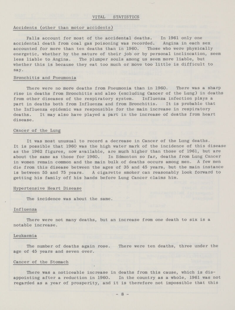 VITAL STATISTICS Accidents (other than motor accidents) Falls account for most of the accidental deaths. In 1961 only one accidental death from coal gas poisoning was recorded. Angina in each sex accounted for more than ten deaths than in 1960. Those who were physically energetic, whether by the nature of their job or by personal inclincation, seem less liable to Angina. The plumper souls among us seem more liable, but whether this is because they eat too much or move too little is difficult to say. Bronchitis and Pneumonia There were no more deaths from Pneumonia than in 1960. There was a sharp rise in deaths from Bronchitis and also (excluding Cancer of the Lung) in deaths from other diseases of the respiratory system. Influenza infection plays a part in deaths both from Influenza and from Bronchitis. It is probable that the Influenza epidemic was responsible for the main increase in respiratory deaths. It may also have played a part in the increase of deaths from heart disease. Cancer of the Lung It was most unusual to record a decrease in Cancer of the Lung deaths. It is possible that 1960 was the high water mark of the incidence of this disease as the 1962 figures, now available, are much higher than those of 1961, but are about the same as those for 1960, In Edmonton so far, deaths from Lung Cancer in women remain common and the main bulk of deaths occurs among men. A few men die from this disease between the ages of 35 and 45 years, but the main instance is between 55 and 75 years. A cigarette smoker can reasonably look forward to getting his family off his hands before Lung Cancer claims him. Hypertensive Heart Disease The incidence was about the same. Influenza There were not many deaths, but an increase from one death to six is a notable increase. Leukaemia The number of deaths again rose. There were ten deaths, three under the age of 45 years and seven over. Cancer of the Stomach There was a noticeable increase in deaths from this cause, which is dis appointing after a reduction in 1960. In the country as a whole, 1961 was not regarded as a year of prosperity, and it is therefore not impossible that this - 8 -