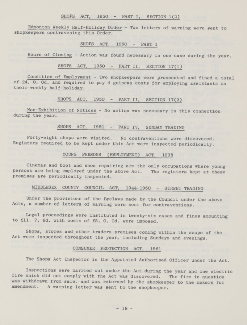 SHOPS ACT, 1950 - PART I. SECTION 1(2) Edmonton Weekly Half-Holiday Order - Two letters of warning were sent to shopkeepers contravening this Order. SHOPS ACT, 1950 - PART I Hours of Closing - Action was found necessary in one case during the year. SHOPS ACT, 1950 - PART II, SECTION 17(1) Condition of Employment - Two shopkeepers were prosecuted and fined a total of £4. 0. Od. and required to pay 4 guineas costs for employing assistants on their weekly half-holiday. SHOPS ACT, 1950 - PART II, SECTION 17(2) Non-Exhibition of Notices - No action was necessary in this connection during the year. SHOPS ACT, 1950 - PART IV, SUNDAY TRADING Forty-eight shops were visited. No contraventions were discovered. Registers required to be kept under this Act were inspected periodically. YOUNG PERSONS (EMPLOYMENT) ACT, 1938 Cinemas and boot and shoe repairing are the only occupations where young persons are being employed under the above Act. The registers kept at these premises are periodically inspected. MIDDLESEX COUNTY COUNCIL ACT, 1944-1950 - STREET TRADING Under the provisions of the Byelaws made by the Council under the above Acts, a number of letters of warning were sent for contraventions. Legal proceedings were instituted in twenty-six cases and fines amounting to £11. 7. 6d. with costs of £5. 0. Od. were imposed. Shops, stores and other traders premises coming within the scope of the Act were inspected throughout the year, including Sundays and evenings. CONSUMER PROTECTION ACT, 1961 The Shops Act Inspector is the Appointed Authorised Officer under the Act. Inspections were carried out under the Act during the year and one electric fire which did not comply with the Act was discovered. The fire in question was withdrawn from sale, and was returned by the shopkeeper to the makers for amendment. A warning letter was sent to the shopkeeper. - 18 -
