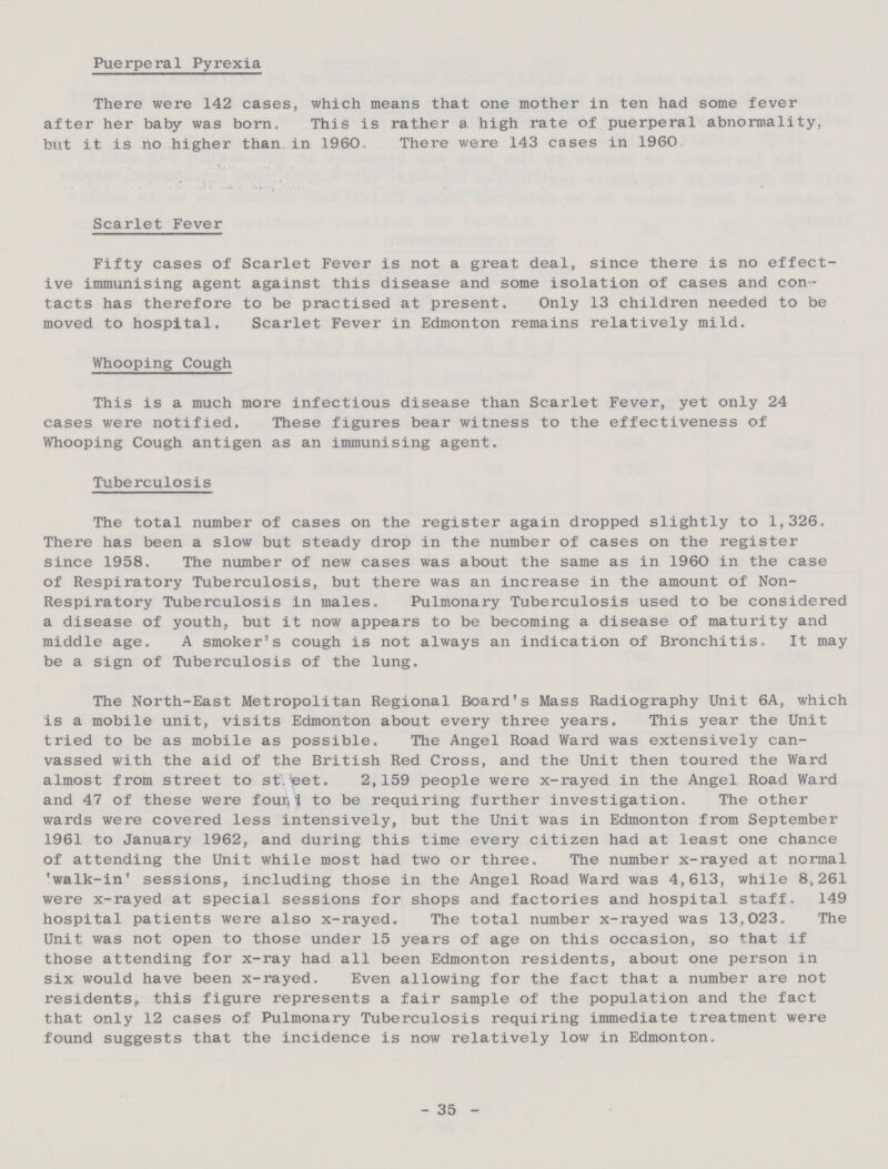 Puerperal Pyrexia There were 142 cases, which means that one mother in ten had some fever after her baby was born. This is rather a high rate of puerperal abnormality, but it is no higher than in 1960 There were 143 cases in 1960 Scarlet Fever Fifty cases of Scarlet Fever is not a great deal, since there is no effect ive immunising agent against this disease and some isolation of cases and con tacts has therefore to be practised at present. Only 13 children needed to be moved to hospital. Scarlet Fever in Edmonton remains relatively mild. Whooping Cough This is a much more infectious disease than Scarlet Fever, yet only 24 cases were notified. These figures bear witness to the effectiveness of Whooping Cough antigen as an immunising agent. Tuberculosis The total number of cases on the register again dropped slightly to 1,326. There has been a slow but steady drop in the number of cases on the register since 1958. The number of new cases was about the same as in 1960 in the case of Respiratory Tuberculosis, but there was an increase in the amount of Non Respiratory Tuberculosis in males. Pulmonary Tuberculosis used to be considered a disease of youth, but it now appears to be becoming a disease of maturity and middle age. A smoker's cough is not always an indication of Bronchitis. It may be a sign of Tuberculosis of the lung. The North-East Metropolitan Regional Board's Mass Radiography Unit 6A, which is a mobile unit, visits Edmonton about every three years. This year the Unit tried to be as mobile as possible. The Angel Road Ward was extensively can vassed with the aid of the British Red Cross, and the Unit then toured the Ward almost from street to st.eet. 2,159 people were x-rayed in the Angel Road Ward and 47 of these were found to be requiring further investigation. The other wards were covered less intensively, but the Unit was in Edmonton from September 1961 to January 1962, and during this time every citizen had at least one chance of attending the Unit while most had two or three. The number x-rayed at normal 'walk-in' sessions, including those in the Angel Road Ward was 4,613, while 8,261 were x-rayed at special sessions for shops and factories and hospital staff. 149 hospital patients were also x-rayed. The total number x-rayed was 13,023. The Unit was not open to those under 15 years of age on this occasion, so that if those attending for x-ray had all been Edmonton residents, about one person in six would have been x-rayed. Even allowing for the fact that a number are not residents, this figure represents a fair sample of the population and the fact that only 12 cases of Pulmonary Tuberculosis requiring immediate treatment were found suggests that the incidence is now relatively low in Edmonton. 35