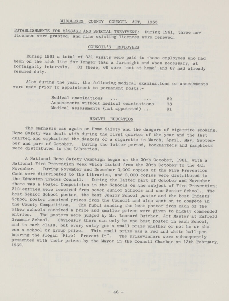 MIDDLESEX COUNTY COUNCIL ACT, 1955 ESTABLISHMENTS FOR MASSAGE AND SPECIAL TREATMENT: During 1961, three new licences were granted, and nine existing licences were renewed. COUNCIL'S EMPLOYEES During 1961 a total of 331 visits were paid to those employees who had been on the sick list for longer than a fortnight and when necessary, at fortnightly intervals. Of these, 66 were 'not at home' and 67 had already resumed duty. Also during the year, the following medical examinations or assessments were made prior to appointment to permanent posts:- Medical examinations 52 Assessments without medical examinations 78 Medical assessments (not appointed) 91 HEALTH EDUCATION The emphasis was again on Home Safety and the dangers of cigarette smoking. Home Safety was dealt with during the first quarter of the year and the last quarter and emphasised the dangers of a cigarette in March, April, May, Septem ber and part of October. During the latter period, bookmarkers and pamphlets were distributed to the Libraries. A National Home Safety Campaign began on the 30th October, 1961, with a National Fire Prevention Week which lasted from the 30th October to the 4th November. During November and December 2,000 copies of the Fire Prevention Code were distributed to the Libraries, and 2,000 copies were distributed to the Edmonton Trades Council. During the latter part of October and November there was a Poster Competition in the Schools on the subject of Fire Prevention; 212 entries were received from seven Junior Schools and one Senior School. The best Senior School poster, the best Junior School poster and the best Infants School poster received prizes from the Council and also went on to compete in the County Competition. The pupil sending the best poster from each of the other schools received a prize and smaller prizes were given to highly commended entries. The posters were judged by Mr. Leonard Butcher, Art Master at Enfield Grammar School. Obviously there can only be one best poster in each School, and in each class, but every entry got a small prize whether or not he or she won a school or group prize. This small prize was a red and white ball-pen bearing the slogan Fire: Prevent It. The prizewinners were subsequently presented with their prizes by the Mayor in the Council Chamber on 13th February, 1962. -46-