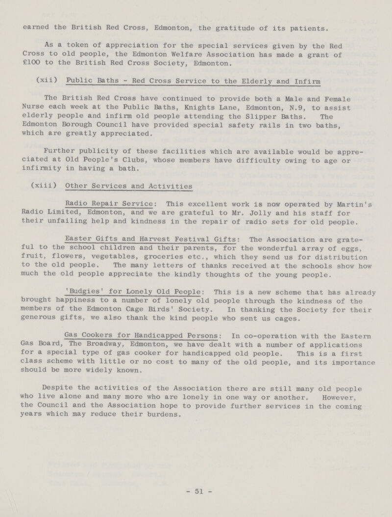 earned the British Red Cross, Edmonton, the gratitude of its patients. As a token of appreciation for the special services given by the Red Cross to old people, the Edmonton Welfare Association has made a grant of £100 to the British Red Cross Society, Edmonton. (xii) Public Baths-Red Cross Service to the Elderly and Infirm The British Red Cross have continued to provide both a Male and Female Nurse each week at the Public Baths, Knights Lane, Edmonton, N.9, to assist elderly people and infirm old people attending the Slipper Baths. The Edmonton Borough Council have provided special safety rails in two baths, which are greatly appreciated. Further publicity of these facilities which are available would be appre ciated at Old People's Clubs, whose members have difficulty owing to age or infirmity in having a bath. (xiii) Other Services and Activities Radio Repair Service: This excellent work is now operated by Martin's Radio Limited, Edmonton, and we are grateful to Mr. Jolly and his staff for their unfailing help and kindness in the repair of radio sets for old people. Easter Gifts and Harvest Festival Gifts: The Association are grate ful to the school children and their parents, for the wonderful array of eggs, fruit, flowers, vegetables, groceries etc., which they send us for distribution to the old people. The many letters of thanks received at the schools show how much the old people appreciate the kindly thoughts of the young people. 'Budgies' for Lonely Old People: This is a new scheme that has already brought happiness to a number of lonely old people through the kindness of the members of the Edmonton Cage Birds' Society. In thanking the Society for their generous gifts, we also thank the kind people who sent us cages. Gas Cookers for Handicapped Persons: In co-operation with the Eastern Gas Board, The Broadway, Edmonton, we have dealt with a number of applications for a special type of gas cooker for handicapped old people. This is a first class scheme with little or no cost to many of the old people, and its importance should be more widely known. Despite the activities of the Association there are still many old people who live alone and many more who are lonely in one way or another. However, the Council and the Association hope to provide further services in the coming years which may reduce their burdens. -51-